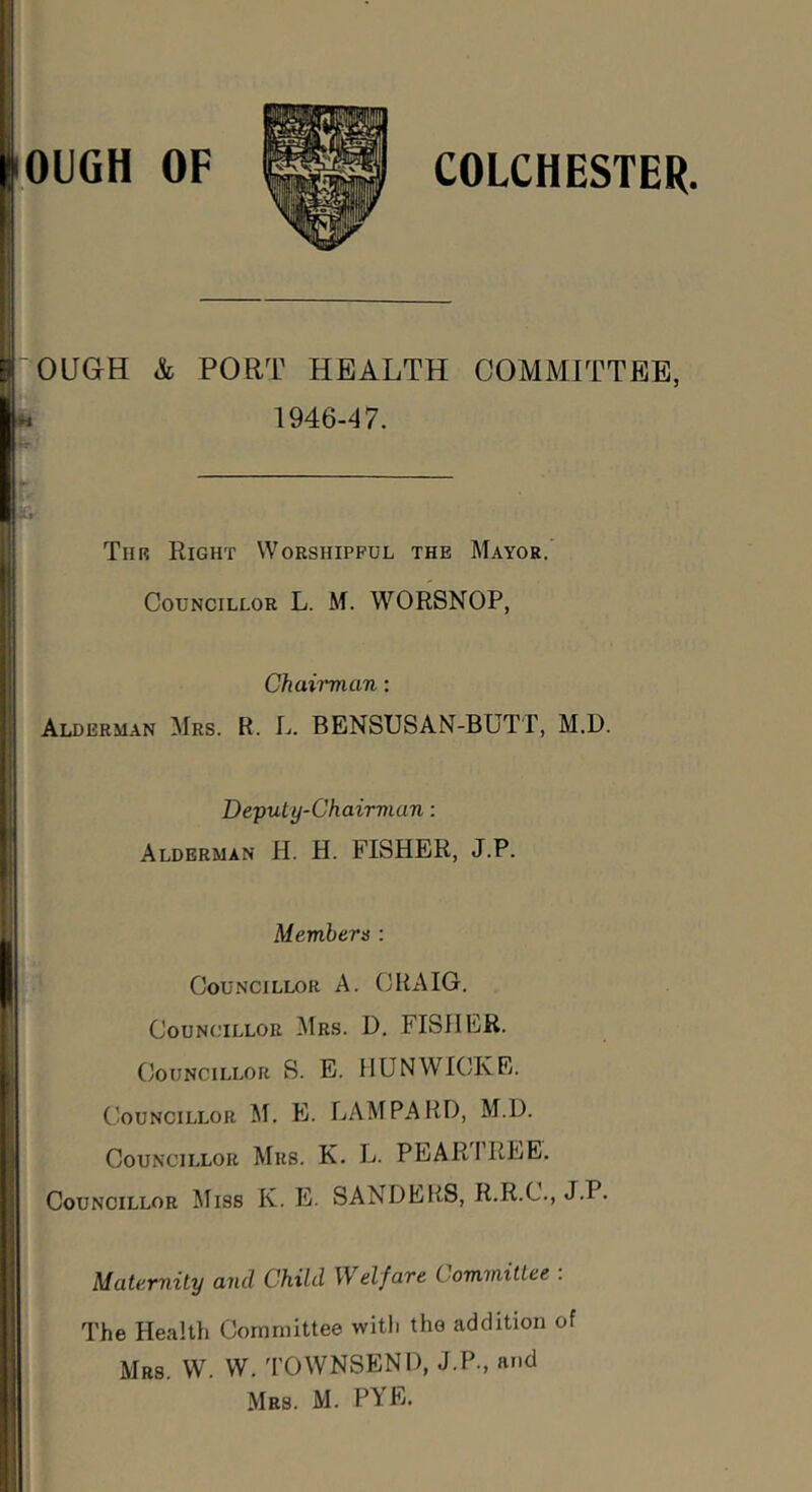 OUGH & PORT HEALTH COMMITTEE, H 1946-'f7. «Cr Tiir Right Worshipful the Mayor. Councillor L. M. WORSNOP, Chairman; Alderman Mrs. R. L. BENSUSAN-BUTT, M.D. Depuiy-Chairman: Alderman H. H. FISHER, J.P. Members : Councillor A. CRAIG. Councillor Mrs. D. FISHER. I Councillor S. E. HUN WICK E. Councillor M. E. LAM PARI), M.D. Councillor Mrs. K. L. PEAR 1 REE. Councillor Miss K. E. SANDERS, R.R.C., J.P. Maternity and Child Welfare Committee . The Healtli Committee with the addition of Mrs. W. VV. 'I'OWNSEND, J.P., and Mrs. M. PYE. 1