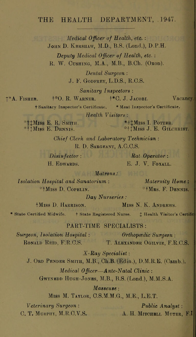 THE HEALTH DEPARTMENT, J947. I'^A. Fisher. Medical Officer of Health, etc. : John D. Kershaw, M.D., B.S. (Loncl.), D.P.H. Deputy Medical Officer of Health, etc. : R. W. Cushing, M.A., M.B., B.Gh. (Oxon). Dental Surgeon : J. F. Godfrey, L.D.S., R.O.S, Sanitary Inspectors : M'O. R. Warner. 1*0. J. Jacobi. Vacancy. t Sanitary Inspector's Certificate. * .Meat Inspector’s Certificate. Health Visitors: *ttMiss E. R. Smith. *|J.Miss I. PorrKii. *11 Miss E. Dennis. ■•'*+|Mi8s J. E. Gilchrist. Chief Clerk and Laboratory Technician : Ji. D. Sarorant, A.C.O.S. Disinfector : Rat Operator ; II. Edwards. E. J. V. Foxall. Matrons: Isolation Hospital and Sanatorium : Maternity Home: *fMiss D. CoPELiN. *tMRs. F. Dennis. Day Nurseries: + Miss D. Harrison. Miss N. K. Andrews. state Certified Midwife. + State Registered Nurse. J llealtli Visitor’s Certific PAR'I'-TIME SPECIALISTS: Surgeon, Isolation Hospital: Orthopedic Surgeoji; Ronald Reid, F.R.O.S. T. Alexander Ogilvie, F.R.C.S. X-Ray Specialist: J. Ord Pender Smith, M.B., Cli.B. (Edin.), D.M.R.E. (Camb.). Medical Officer—Ante-Natal Clinic : Gwynedd Hugh-Jonbs, M.B., IFS. (f.ond.), M..M.S.A. MassexLse: Miss M. Taylor, O.S.M.M.G., M.E., L.E.T. Veterinary Surgeon : Public Analyst: