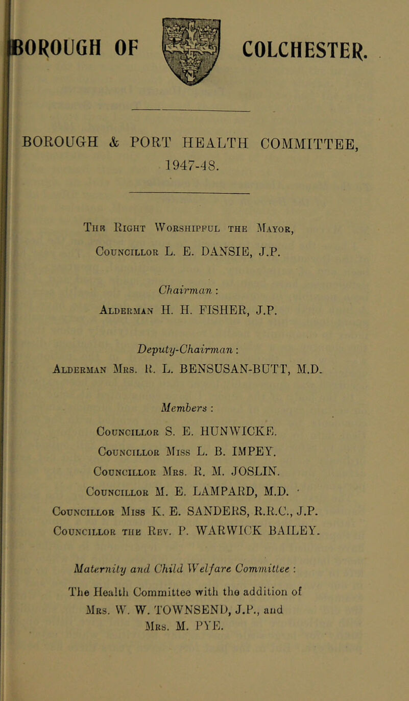 OROUGH OF COLCHESTER BOROUGH & PORT HEALTH COMMITTEE, 1947-18. Thr Right Worshipful the i\rAYOR, Councillor L. E. DANSIE, J.P. Chairman; Alderman H. H. FISHER, J.P. Deputy-Chairmian: Alderman Mrs. li. L. BENSUSAN-BUTT, M.D. Memhers : Councillor S. E. HUNWICKE. Councillor i\Iiss L. B. IMPEY. Councillor Mrs. R. M. JOSLIN. Councillor M. E. LAMPARD, M.D. • Councillor Miss K. E. SANDERS, R.R.C., J.P. Councillor the Rev. P. WARWK^K BAILEY. Mate.miLy and Child Welfare ComviiUee : The Healtli Committee with the addition of Mrs. W. W. TOWNSEND, J.P., and