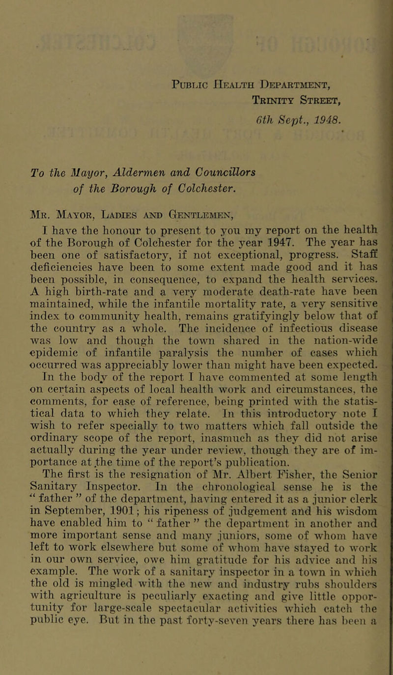 PuBi.ic Health Department, Trinity Street, Gth Sept., 1948. To the Mayor, Aldermen and Councillors of the Borough of Colchester. Mr. Mayor, Ladies and Gentlemen, I have the honour to present to you my report on the health of the Borough of Colchester for the year 1947. The year has been one of satisfactory, if not exceptional, progress. Staff deficiencies have been to some extent made good and it has been possible, in consequence, to expand the health services. A high birth-rate and a very moderate death-rate have been maintained, while the infantile mortality rate, a very sensitive index to community health, remains gratifyingly below that of the country as a whole. The incidence of infectious disease was low and though the town shared in the nation-wide epidemic of infantile paralysis the number of cases which occurred was appreciably lower than Diight have been expected. In the body of the report I have commented at some length on certain aspects of local health work and circumstances, the comments, for ease of reference, being printed with the statis- tical data to which they relate. In this introductory note I wish to refer specially to two matters which fall outside the ordinary scope of the report, inasmuch as they did not arise actually during the year under review, though they are of im- portance at .the time of the report’s publication. The first is the resignation of Mr. Albert Fisher, the Senior Sanitary Inspector. In the chronological sense he is the ■“ father ” of the department, having entered it as a junior clerk in September, 1901; his ripeness of judgement and his wisdom have enabled him to “ father ” the department in another and more important sense and many juniors, some of whom have left to work elsewhere but some of whom have stayed to work in our own service, owe him gratitude for his advice and his example. The work of a sanitary inspector in a town in which the old is mingled with the new and industry rubs shoulders with agriculture is peculiarly exacting and give little oppor- tunity for large-seale spectacular activities which catch the public eye. Rut in the past forty-seven years there has been a