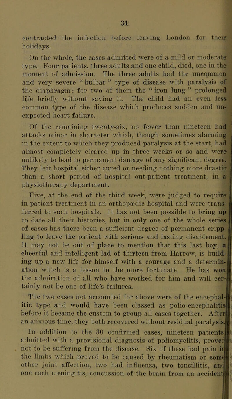 contracted the infection before leaving London for their holidays. On the whole, the cases admitted were of a mild or moderate type. Four patients, three adults and one child, died, one in the moment of admission. The three adults had the uncommon and very severe “ bulbar ” type of disease with paralysis of the diaphragm; for two of them the “ iron lung ” prolonged life briefly without saving it. The child had an even less^ common type of the disease which produces sudden and un- expected heart failure. Of the remaining twenty-six, no fewer than nineteen had attacks minor in character which, though sometimes alarming in the extent to which they produced paralysis at the start, had almost completely cleared up in three weeks or so and were unlikely to lead to permanent damage of any significant degree. They left hospital either cured or needing nothing more drastic than a short period of hospital out-patient treatment, in a physiotherapy department. Five, at the end of the third week, were judged to require in-patient treatment in an orthopaedic hospital and were trans- ferred to such hospitals. It has not been possible to bring up to date all their histories, but in only one of the whole series of cases has there been a sufficient degree of permanent cripp ling to leave the patient with serious and lasting disablement It may not be out of place to mention that this last boy, a cheerful and intelligent lad of thirteen from Harrow, is build- ing up a new life for himself with a courage and a determin- ation which is a lesson to the more fortunate. He has won the admiration of all who have worked for him and will cer-i tainly not be one of life’s failures. The two cases not accounted for above were of the encephal-| itic type and would have been classed as polio-encephaliti: before it became the custom to group all cases together. After an anxious time, they both recovered without residual paralysis.] In addition to the 30 confirmed cases, nineteen patients admitted with a provisional diagnosis of poliomyelitis, prove' not to be suffering from the disease. Six of these had pain ii the limbs which proved to be caused by rheumatism or som other joint affection, two had influenza, two tonsillitis, am. one each meningitis, concussion of the brain from an accident]