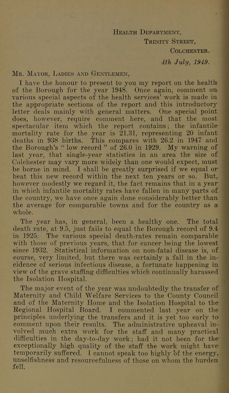 Health Department, Trinity Street, Colchester. 4th July, 1949. Mr. Mayor, Ladies and Gentlemen, I have the honour to present to you my report on the health of the Borough for the year 1948. Once again, comment on various special aspects of the health services’ work is made in the appropriate sections of the report and this introductory letter deals mainly with general matters. One special point does, however, require comment here, and that the most spectacular item which the report contains; the infantile mortality rate for the year is 21.31, representing 20 infant deaths in 938 births. This compares with 26.2 in 1947 and the Borough’s “ low record ” of 26.0 in 1929. My warning of last year, that single-year statistics in an area the size of Colchester may vary more widely than one would expect, must be borne in mind. I shall be greatly surprised if we equal or beat this new record within the next ten years or so. But, however modestly we regard it, the fact remains that in a year in which infantile mortality rates have fallen in many parts of the country, we have once again done considerably better than the average for comparable towns and for the country as a whole. The year has, in general, been a healthy one. The total death rate, at 9.5, just fails to equal the Boi'ough record of 9.4 in 1925. The various special death-rates remain comparable with those of previous years, that for cancer being the lowest since 1932. Statistical information on non-fatal disease is, of ; course, very limited, but there was certainly a fall in the in- | cidence of serious infectious disease, a fortunate happening in | view of the grave staffing difficulties which continually harassed I the Isolation Hospital. 5 The major event of the year was undoubtedly the transfer of 1 Maternity and Child Welfare Services to the County Council i and of the Maternity Home and the Isolation HospHal to the j Regional Hospital Board. I commented last year on the ; principles underlying the transfers and it is yet too early to i comment upon their results. The administrative upheaval in- 1 volved much extra work for the staff and many practical ; difficulties in tlie day-to-day work; had it not been for the ‘ exceptionally high quality of the staff the work might have temporarily suffered. I cannot speak too highly of the energy, unselfishness and resourcefulness of those on whom the burden fell.