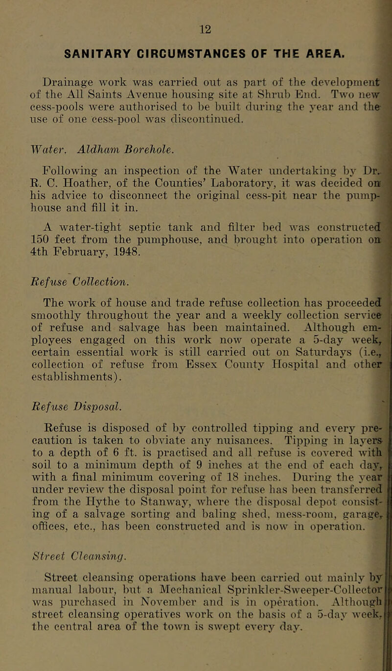 SANITARY CIRCUMSTANCES OF THE AREA. Drainage work was carried out as part of the development of the All Saints Avenue housing site at Shrub End. Two new cess-pools were authorised to be built during the year and the- use of one cess-pool was discontinued. Water. Aldham Borehole. Following an inspection of the Water undertaking by Dr.. R. C. Hoather, of the Counties’ Laboratory, it was decided on his advice to disconnect the original cess-pit near the pump- house and fill it in. A water-tight septic tank and filter bed was constructed 150 feet from the pumphouse, and brought into operation on 4th February, 1948. Refuse Collection. The work of house and trade refuse collection has proceeded smoothly throughout the year and a weekly collection service i of refuse and salvage has been maintained. Although em- ployees engaged on this work now operate a 5-day week^ certain essential work is still carried out on Saturdays (i.e., collection of refuse from Essex County Hospital and other establishments). Refuse Disposal. Refuse is disposed of by controlled tipping and every pre- caution is taken to obviate any nuisances. Tipping in layers to a depth of 6 ft. is pi’actised and all refuse is covered with soil to a minimum depth of 9 inches at the end of each day, with a final minimum covering of 18 inches. During the year under review the disposal point for refuse has been transferred from the Hythe to Stanway, Avhere the disposal depot consist- ing of a salvage sorting and baling shed, mess-room, garage^ offices, etc., has been constructed and is now in operation. Street Cleansing. Street cleansing operations have been carried out mainly by manual labour, but a Mechanical Sprinkler-Sweeper-Collector was purchased in November and is in opm-ation. Although street cleansing operatives work on the basis of a 5-day week, the central area of the town is swept eA'ery day.