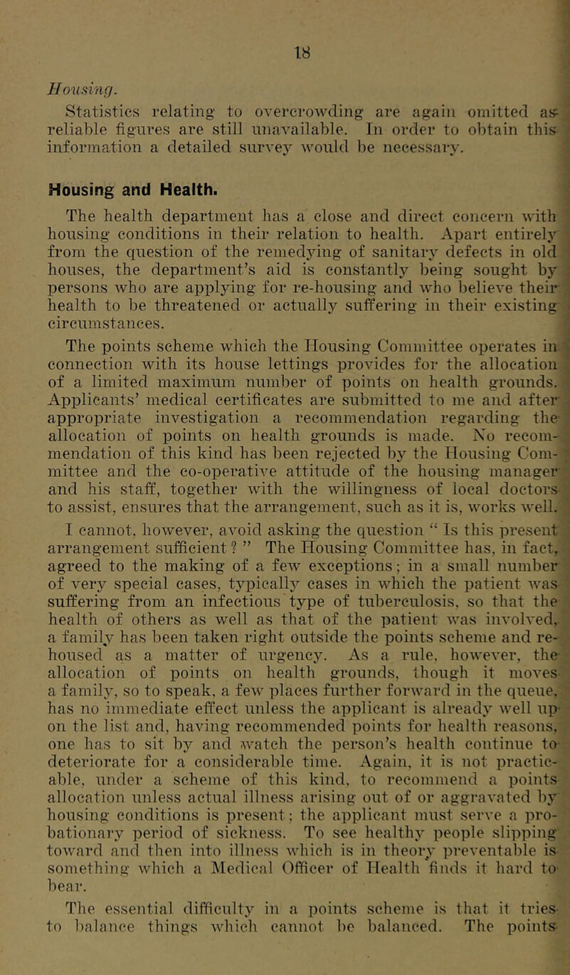 Housing. Statistics relating to overcrowding are again omitted aif reliable figures are still nnavailable. In order to obtain this information a detailed survej^ would be necessary. Housing and Health. The health department has a close and direct concern with housing conditions in their relation to health. Apart entirely from the question of the remedying of sanitary defects in old houses, the department’s aid is constantly being sought by persons who are applying for re-housing and who believe their health to be threatened or actually suffering in their existing circumstances. The points scheme which the Housing Committee operates iir connection with its house lettings provides for the allocation of a limited maximum number of points on health grounds. Applicants’ medical certificates are submitted to me and after appropriate investigation a recommendation regarding the- allocation of points on health grounds is made. No recom- mendation of this kind has been rejected by the Housing Com- mittee and the co-operative attitude of the housing managei*' and his staff, together with the willingness of local doctors- to assist, ensures that the arrangement, such as it is, works well. I cannot, however, avoid asking the question “ Is this present arrangement sufficient ? ” The Plousing Committee has, in fact, agreed to the making of a few exceptions; in a small number of very special cases, typicallj^ cases in which the patient was suffering from an infectious type of tuberculosis, so that the health of others as well as that of the patient was involved, a family has been taken right outside the points scheme and re- housed as a matter of urgency. As a rule, however, the allocation of points on health grounds, though it moves a family, so to speak, a few places further forward in the queue, has no immediate effect unless the applicant is already well up- on the list and, having recommended points for health reasons, one has to sit by and watch the person’s health continue to- deteriorate for a considerable time. Again, it is not practic- able, under a scheme of this kind, to recommend a points allocation unless actual illness arising out of or aggravated by housing conditions is present; the applicant must serve a pro- bationary period of sickness. To see healthy people slipping toward and then into illness which is in theory preventable is something which a Medical Officer of Health finds it hard to bear. The essential difficulty in a points scheme is that it tries- to balance things which cannot be balanced. The points-