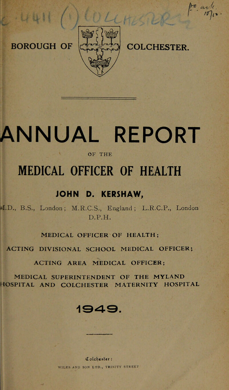 ANNUAL REPORT OF THE MEDICAL OFFICER OF HEALTH JOHN D. KERSHAW, ivI.D., B.S., London; M.R.C.S., England; L.R.C.P., London D.P.H. MEDICAL OFFICER OF HEALTH; ACTING DIVISIONAL SCHOOL MEDICAL OFFICER; ACTING AREA MEDICAL OFFICER; MEDICAL SUPERINTENDENT OF THE MYLAND HOSPITAL AND COLCHESTER MATERNITY HOSPITAL 1343. <£olctj«»Ur: WILES AND SON LTD., TRINITY STREET