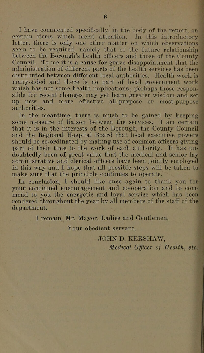 • I have commented specifically, in the body of the report, on certain items which merit attention. In this introductory letter, there is only one other matter on which observations seem to be required, namely that of the future relationship between the Borough’s health officers and those of the County Council. To me it is a cause for grave disappointment that the administration of different parts of the health services has been distributed between different local authorities. Health work is many-sided and there is no part of local government work which has not some health implications; perhaps those respon- sible for recent changes may yet learn greater wisdom and set up new and more effective all-purpose or most-purpose authorities. In the meantime, there is much to be gained by keeping some measure of liaison between the services. I am certain that it is in the interests of the Borough, the County Council and the Regional Hospital Board that local executive powers should be co-ordinated by making use of common officers giving part of their time to the work of each authority. It has un- doubtedly been of great value that the medical and senior lay administrative and clerical officers have been jointly employed in this way and I hope that all possible steps will be taken to make sure that the principle continues to operate. In conclusion, I should like once again to thank you for your continued encouragement and co-operation and to com- mend to you the energetic and loyal service which has been rendered throughout the year by all members of the staff of the department. I remain, Mr. Mayor, Ladies and Gentlemen, Your obedient servant, JOHN D. KERSHAW, Medical Officer of Health, etc.