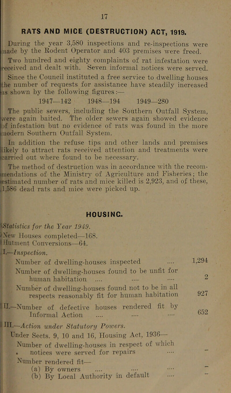 RATS AND MICE (DESTRUCTION) ACT, 1919. During the year 3,580 inspections and re-inspections were made by the Rodent Operator and 403 premises were freed. Two hundred and eighty complaints of rat infestation were received and dealt with. Seven informal notices were served. Since the Council instituted a free service to dwelling houses i:he number of requests for assistance have steadily increased as shown by the following figures:—- 1947—142 1948—194 1949—280 The public sewers, including the Southern Outfall System, were again baited. The older sewers again showed evidence bf infestation but no evidence of rats was found in the more modern Southern Outfall System. In addition the refuse tips and other lands and premises likely to attract rats received attention and treatments were carried out where found to be necessary. The method of destruction was in accordance with the recom- mendations of the Ministry of Agriculture and Fisheries; the estimated number of rats and mice killed is 2,923, and of these, 1,586 dead rats and mice were picked up. HOUSING. »Statistics for the Year 1949. •New Houses completed—168. •Hutment Conversions—64. i I.—Inspection. Number of dwelling-houses inspected Number of dwelling-houses found to be unfit for human habitation Number of dwelling-houses found not to be in all respects reasonably fit for human habitation H.—Number of defective houses rendered fit by Informal Action * HI.—Action under Statutory Powers. Under Sects. 9, 10 and 16, Housing Act, 1936— Number of dwelling-houses in respect of which . notices were served for repairs Number rendered fit— (a) By owners (b) By Local Authority in default 1,294 2 927 652