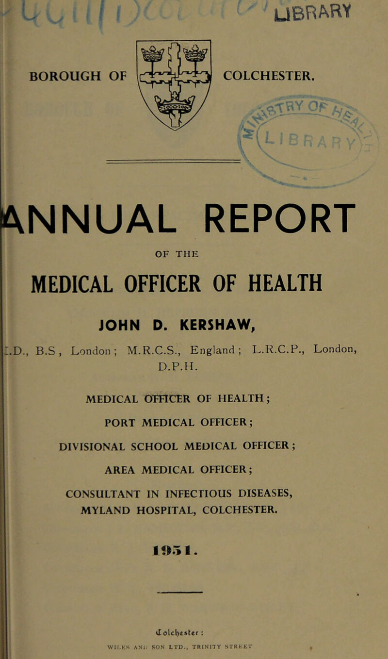 UBRAFW BOROUGH OF COLCHESTER ANNUAL REPORT OF THE MEDICAL OFFICER OF HEALTH JOHN D. KERSHAW, LD., B.S , London; M.R.C.S., England; L.R.C.P., London, D.P.H. MEDICAL OFFICER OF HEALTH; PORT MEDICAL OFFICER; DIVISIONAL SCHOOL MEDICAL OFFICER; AREA MEDICAL OFFICER; CONSULTANT IN INFECTIOUS DISEASES, MYLAND HOSPITAL, COLCHESTER. tl olcl)44ter : WII.KS AND SON LTD., TRINITY STRKKT