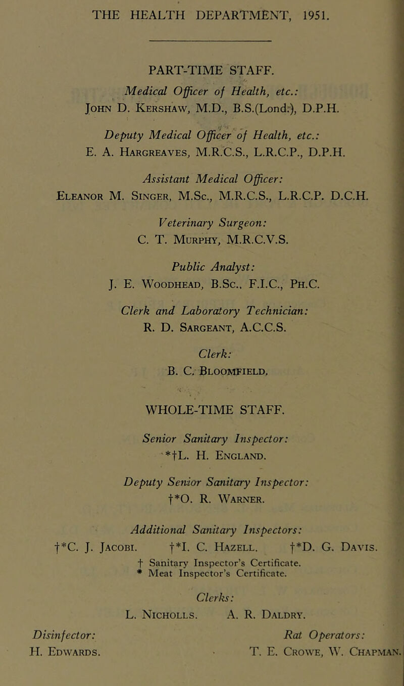 THE HEALTH DEPARTMENT, 1951. PART-TIME STAFF. Medical Officer of Health, etc.: John D. Kershaw, M.D., B.S.(Lond.), D.P.H. ’f - Deputy Medical Officer of Health, etc.: E. A. Hargreaves, M.R.C.S., L.R.C.P., D.P.H. Assistant Medical Officer: Eleanor M. Singer, M.Sc., M.R.C.S., L.R.C.P. D.C.H. Veterinary Surgeon: C. T. Murphy, M.R.C.V.S. Public Analyst: J. E. Woodhead, B.Sc., F.I.C., Ph.C. Clerk and Laboratory Technician: R. D. Sargeant, A.C.C.S. Clerk: B. C. Bloomfield. WHOLE-TIME STAFF. Setiior Sanitary Inspector: *fL. H. England. Deputy Senior Sanitary Inspector: f*0. R. Warner. Additional Sanitary Inspectors: f*C. J. Jacobi. f*I. C. PIazell. f*D. G. Davis. f Sanitary Inspector’s Certificate. * Meat Inspector’s Certificate. Clerks: L. Nicholls. A. R. Daldry. Rat Operators: T. E. Crowe, W. Chapman. Disinfector: H. Edwards.