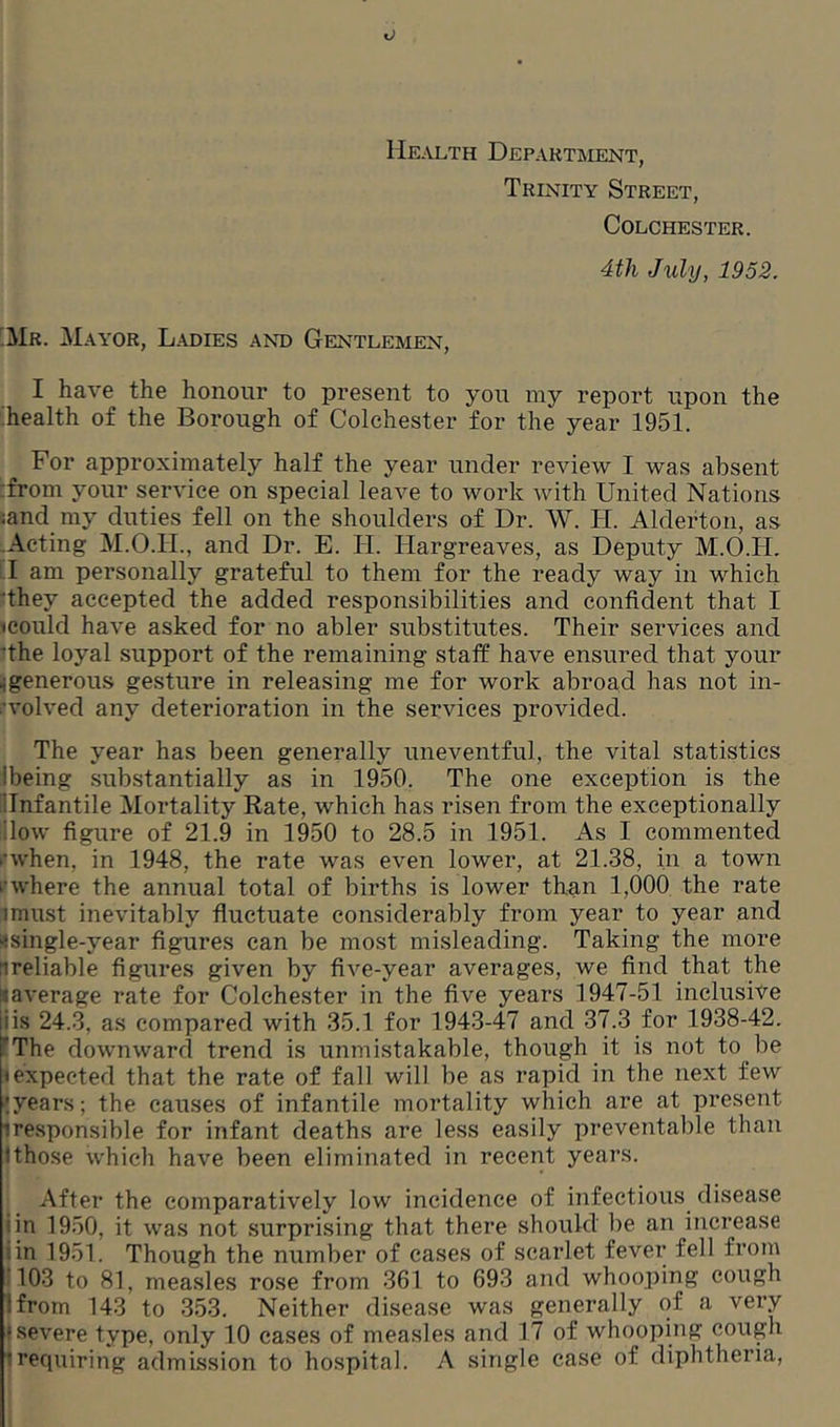 Health Department, Trinity Street, Colchester. 4th July, 1952. Mr. Mayor, Ladies and Gentlemen, I have the honour to present to you my report upon the health of the Borough of Colchester for the year 1951. For approximately half the year under review I was absent from your service on special leave to work with United Nations •and my duties fell on the shoulders of Dr. W. TI. Alderton, as Acting M.O.H., and Dr. E. II. Hargreaves, as Deputy M.O.IL I am personally grateful to them for the ready way in which they accepted the added responsibilities and confident that I icould have asked for no abler substitutes. Their services and 'the loyal support of the remaining staff have ensured that your igenerous gesture in releasing me for work abroad has not in- volved any deterioration in the services provided. The year has been generally uneventful, the vital statistics Ibeing substantially as in 1950. The one exception is the 'Infantile Mortality Rate, which has risen from the exceptionally ilow figure of 21.9 in 1950 to 28.5 in 1951. As I commented ‘•when, in 1948, the rate was even lower, at 21.38, in a town i' where the annual total of births is lower than 1,000 the rate imust inevitably fluctuate considerably from year to year and ^single-year figures can be most misleading. Taking the more ^reliable figures given by five-year averages, we find that the naverage rate for Colchester in the five years 1947-51 inclusive iiis 24.3, as compared with 35.1 for 1943-47 and 37.3 for 1938-42. The downward trend is unmistakable, though it is not to be 1 expected that the rate of fall will be as rapid in the next few ;years; the causes of infantile mortality which are at present iresponsible for infant deaths are less easily preventable than Ithose which have been eliminated in recent years. After the comparatively low incidence of infectious disease iin 1950, it was not surprising that there should lie an increase iin 1951. Though the number of cases of scarlet fever fell from 103 to 81, measles rose from 361 to 693 and whooping cough 1 from 143 to 353. Neither disease was generally of a very : severe type, only 10 cases of measles and 17 of whooping cough trequiring admission to hospital. A single case of diphtheria,