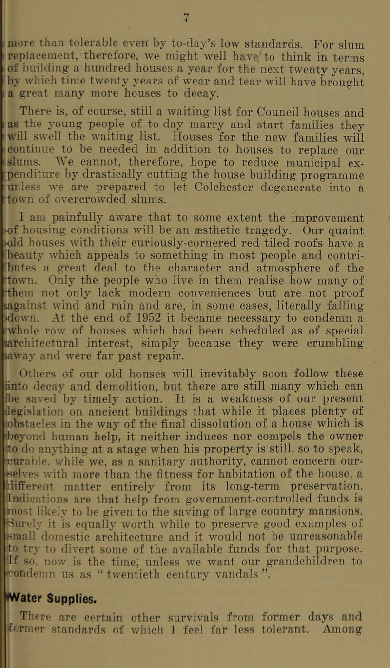 : more than tolerable even by to-day’s low standards. For slum ; replacement, therefore, we might well have'to think in terms of building- a hundred houses a year for the next twenty years, I by which time twenty years of wear and tear vdll have brought : a great many more houses to decay. There is, of course, still a waiting list for Council houses and ; as the young people of to-day marry and start families they . will swell the waiting list. Houses for the new families will continue to be needed in addition to houses to replace our • slums. AVe cannot, therefore, hope to reduce municipal ex- penditure by drasticall}^ cutting the house building programme unless we are prepared to let Colchester degenerate into a , town of overcrowded slums. I am painfully aware that to some extent the improvement .•of housing conditions will be an aesthetic tragedy. Our quaint •old houses with their curiously-cornered red tiled roofs have a ibeauty which appeals to something in most people and contri- 'butes a great deal to the character and atmosphere of the ‘town. Only the people who live in them realise how many of 'them not only lack modern conveniences but are not proof tagainst wind and rain and are, in some cases, literally falling •down. At the end of 1952 it became necessary to condemn a •AVhole row of houses which had been scheduled as of special larchitectural interest, simply because they were crumbling laway and were far past repair. Others of our old houses will inevitably soon follow these hnto decay and demolition, but there are still many which can Ibe saved by timely action. It is a weakness of our present flegi.slation on ancient buildings that while it places plenty of (obstacle.s in the way of the final dissolution of a house which is (beyond human help, it neither induces nor compels the owner (to do anything at a stage when his property is still, so to speak, ’curable, while we, as a sanitar}'- authority, cannot concern our- selves with more than the fitness for habitation of the house, a different matter entirely from its long-term preservation. Indications are that help from government-controlled funds is most likely to be given to the saving of large country mansions, ^-iurely it is equally worth while to preserve good examples of femall domestic architecture and it would not be Unreasonable ■to try to divert some of the available funds for that purpose, iff so. now is the time, unless we want our grandchildren to ♦condemn us as “ twentieth century vandals ”. Water Supplies. There are certain other survivals from former days and iformer standards of which 1 feel far less tolerant. Among