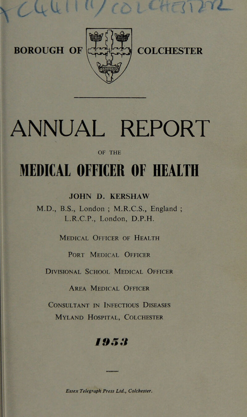 COLCHESTER ANNUAL REPORT OF THE MEDICAL OFFICER OF HEALTH JOHN D. KERSHAW M.D., B.S., London ; M.R.C.S., England ; L.R.C.P., London, D.P.H. Medical Officer of Health Port Medical Officer Divisional School Medical Officer Area Medical Officer Consultant in Infectious Diseases Myland Hospital, Colchester Essex Telegraph Press Ltd., Colchester.