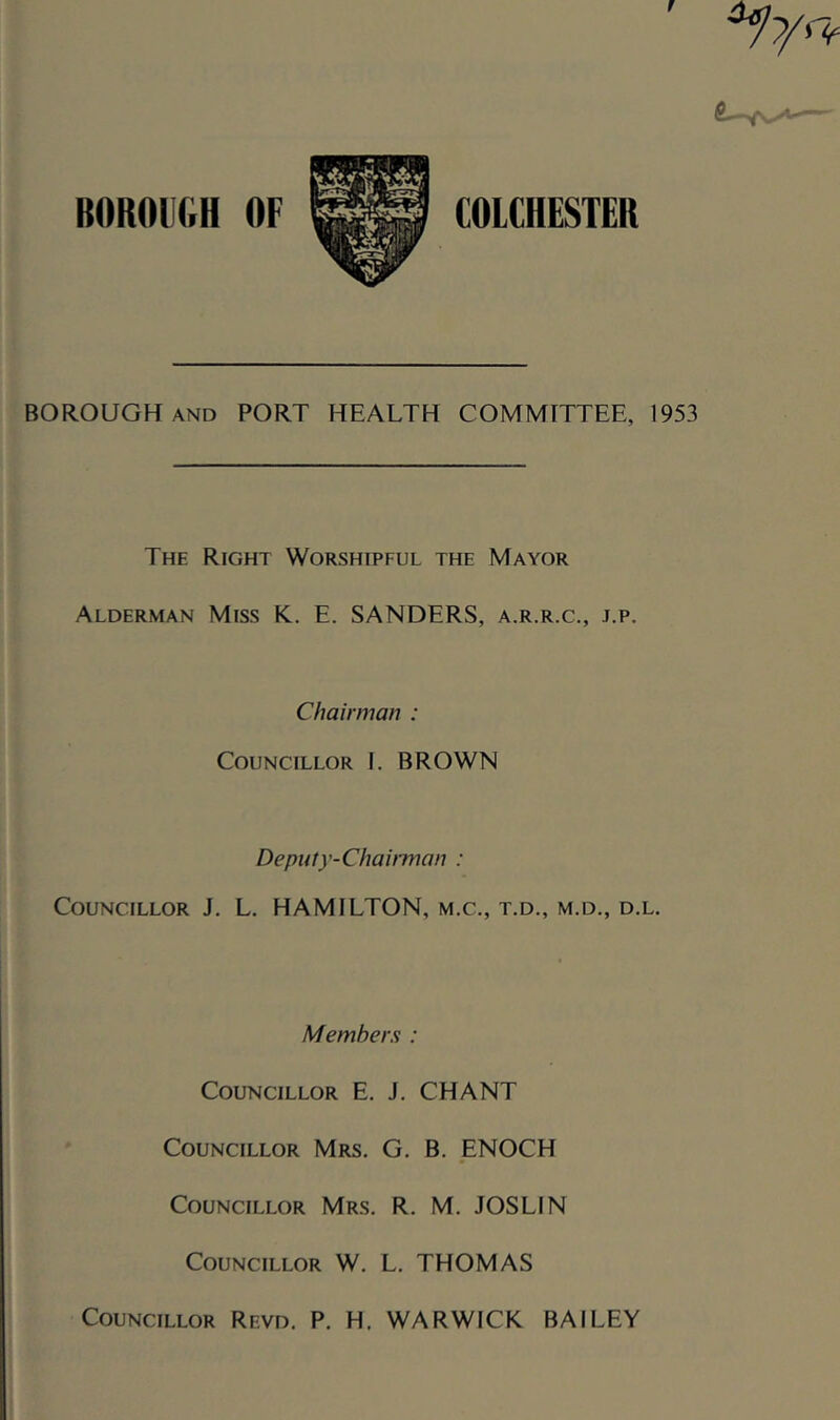 f BOROUGH OF COLCHESTER BOROUGH AND PORT HEALTH COMMITTEE, 1953 The Right Worshipful the Mayor Alderman Miss K.. E. SANDERS, a.r.r.c., j.p. Chairman : Councillor I. BROWN Depufy-ChaiiTnan : Councillor J. L, HAMILTON, m.c., t.d., m.d., d.l. Members : Councillor E. J. CHANT Councillor Mrs. G. B. ENOCH Councillor Mrs. R. M. JOSLIN Councillor W. L. THOMAS Councillor Revd. P. H, WARWICK BAILEY