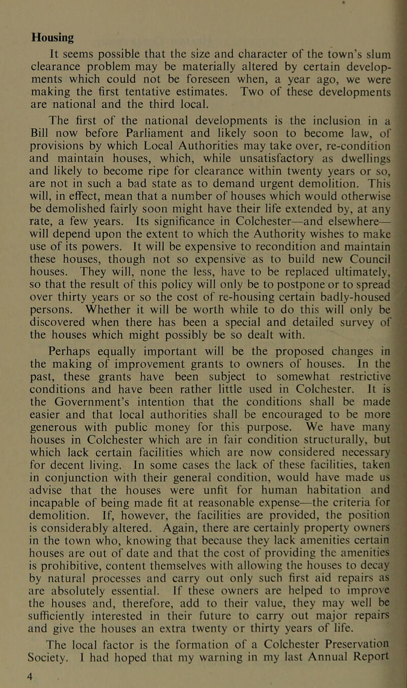 Housing It seems possible that the size and character of the town's slum clearance problem may be materially altered by certain develop- ments which could not be foreseen when, a year ago, we were making the first tentative estimates. Two of these developments are national and the third local. The first of the national developments is the inclusion in a Bill now before Parliament and likely soon to become law, of provisions by which Local Authorities may take over, re-condition and maintain houses, which, while unsatisfactory as dwellings and likely to become ripe for clearance within twenty years or so, are not in such a bad state as to demand urgent demolition. This will, in effect, mean that a number of houses which would otherwise be demolished fairly soon might have their life extended by, at any rate, a few years. Its significance in Colchester—and elsewhere— will depend upon the extent to which the Authority wishes to make use of its powers. It will be expensive to recondition and maintain these houses, though not so expensive as to build new Council houses. They will, none the less, have to be replaced ultimately, so that the result of this policy will only be to postpone or to spread over thirty years or so the cost of re-housing certain badly-housed persons. Whether it will be worth while to do this will only be discovered when there has been a special and detailed survey of the houses which might possibly be so dealt with. Perhaps equally important will be the proposed changes in the making of improvement grants to owners of houses. In the past, these grants have been subject to somewhat restrictive conditions and have been rather little used in Colchester. It is the Government’s intention that the conditions shall be made easier and that local authorities shall be encouraged to be more generous with public money for this purpose. We have many houses in Colchester which are in fair condition structurally, but which lack certain facilities which are now considered necessary for decent living. In some cases the lack of these facilities, taken in conjunction with their general condition, would have made us advise that the houses were unfit for human habitation and incapable of being made fit at reasonable expense—the criteria for demolition. If, however, the facilities are provided, the position is considerably altered. Again, there are certainly property owners in the town who, knowing that because they lack amenities certain houses are out of date and that the cost of providing the amenities is prohibitive, content themselves with allowing the houses to decay by natural processes and carry out only such first aid repairs as are absolutely essential. If these owners are helped to improve the houses and, therefore, add to their value, they may well be sufficiently interested in their future to carry out major repairs and give the houses an extra twenty or thirty years of life. The local factor is the formation of a Colchester Preservation Society. 1 had hoped that my warning in my last Annual Report