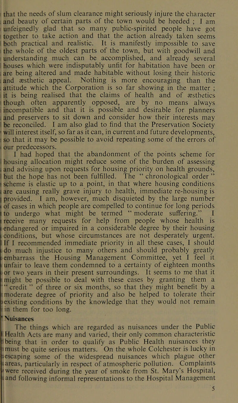 ! that the needs of slum clearance might seriously injure the character 1 and beauty of certain parts of the town would be heeded ; I am : unfeignedly glad that so many public-spirited people have got i together to take action and that the action already taken seems I both practical and realistic. It is manifestly impossible to save I the whole of the oldest parts of the town, but with goodwill and 1 understanding much can be accomplished, and already several I houses which were indisputably unfit for habitation have been or ; are being altered and made habitable without losing their historic ! and aesthetic appeal. Nothing is more encouraging than the 1 attitude which the Corporation is so far showing in the matter ; i it is being realised that the claims of health and of aesthetics I though often apparently opposed, are by no means always i incompatible and that it is possible and desirable for planners i and preservers to sit down and consider how their interests may I be reconciled. 1 am also glad to find that the Preservation Society 1 will interest itself, so far as it can, in current and future developments, f so that it may be possible to avoid repeating some of the errors of ^ our predecessors. 1 had hoped that the abandonment of the points scheme for I housing allocation might reduce some of the burden of assessing 1 and advising upon requests for housing priority on health grounds, I but the hope has not been fulfilled. The “ chronological order ” ! scheme is elastic up to a point, in that where housing conditions I are causing really grave injury to health, immediate re-housing is provided. I am, however, much disquieted by the large number I of cases in which people are compelled to continue for long periods I to undergo what might be termed “ moderate suifering.” I f receive many requests for help from people whose health is ; endangered or impaired in a considerable degree by their housing conditions, but whose circumstances are not desperately urgent. If I recommended immediate priority in all these cases, I should ido much injustice to many others and should probably greatly tembarrass the Housing Management Committee, yet I feel it : unfair to leave them condemned to a certainty of eighteen months or two years in their present surroundings. It seems to me that it : might be possible to deal with these cases by granting them a ■“credit ” of three or six months, so that they might benefit by a “moderate degree of priofity and also be helped to tolerate their ^existing conditions by the knowledge that they would not remain fin them for too long. ■! Nuisances The things which are regarded as nuisances under the Public : Health Acts are many and varied, their only common characteristic !being that in order to qualify as Public Health nuisances they imust be quite serious matters. On the whole Colchester is lucky in lescaping some of the widespread nuisances which plague other (areas, particularly in respect of atmospheric pollution. Complaints 'were received during the year of smoke from St. Mary’s Hospital, land following informal representations to the Hospital Management