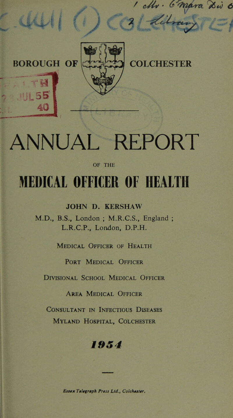 / BOROUGH OF COLCHESTER ANNUAL REPORT OF THE MEDICAL OFFICER OF HEALTH JOHN D. KERSHAW M.D., B.S., London ; M.R.C.S., England ; L.R.C.P., London, D.P.H. Medical Officer of Health Port Medical Officer Divisional School Medical Officer Area Medical Officer Consultant in Infectious Diseases Myland Hospital, Colchester i9S4 Euim T§ligrmph Prin Lid., ColohtiUr,