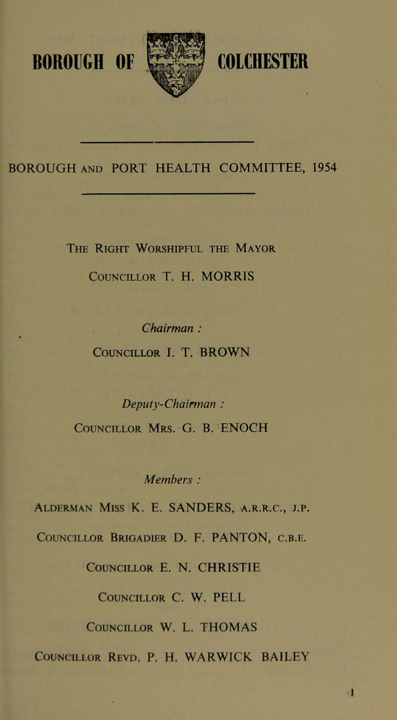 BOROIGH OF COLCHESTER BOROUGH AND PORT HEALTH COMMITTEE, 1954 The Right Worshipful the Mayor Councillor T. H. MORRIS Chairman : Councillor I, T. BROWN Deputy-Chainnan : Councillor Mrs. G. B. ENOCH Members : Alderman Miss K. E. SANDERS, a.r.r.c., j.p. Councillor Brigadier D, F. PANTON, c.b.e. Councillor E, N. CHRISTIE Councillor C. W. PELL Councillor W. L. THOMAS Councillor Revd. P. H, WARWICK BAILEY