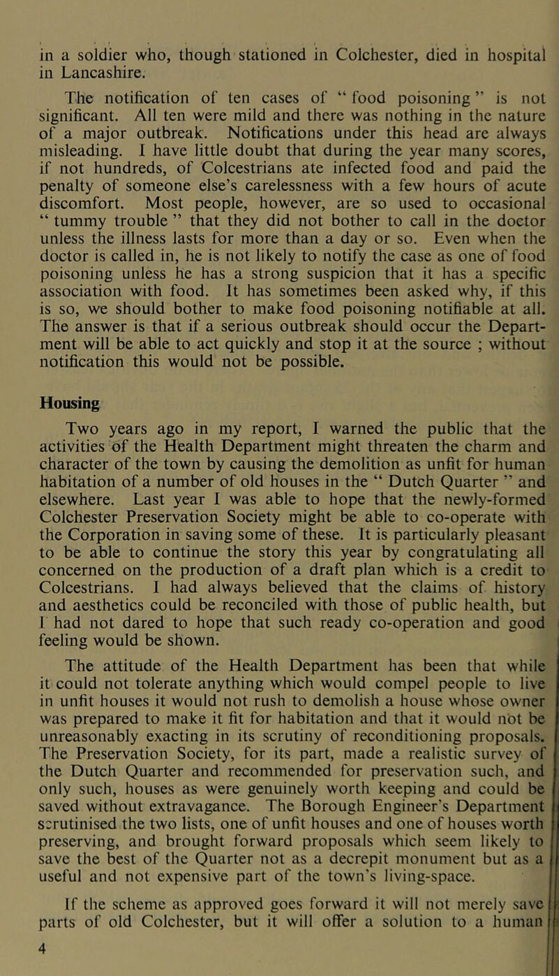 in a soldier who, though stationed in Colchester, died in hospital in Lancashire. The notiheation of ten cases of “ food poisoning ” is not significant. All ten were mild and there was nothing in the nature of a major outbreak. Notifications under this head are always misleading. 1 have little doubt that during the year many scores, if not hundreds, of Colcestrians ate infected food and paid the penalty of someone else’s carelessness with a few hours of acute discomfort. Most people, however, are so used to occasional “ tummy trouble ” that they did not bother to call in the doctor unless the illness lasts for more than a day or so. Even when the doctor is called in, he is not likely to notify the case as one of food poisoning unless he has a strong suspicion that it has a specific association with food. It has sometimes been asked why, if this is so, we should bother to make food poisoning notifiable at all. The answer is that if a serious outbreak should occur the Depart- ment will be able to act quickly and stop it at the source ; without notification this would not be possible. Housing Two years ago in my report, I warned the public that the activities of the Health Department might threaten the charm and character of the town by causing the demolition as unfit for human habitation of a number of old houses in the “ Dutch Quarter ” and elsewhere. Last year I was able to hope that the newly-formed Colchester Preservation Society might be able to co-operate with the Corporation in saving some of these. It is particularly pleasant to be able to continue the story this year by congratulating all concerned on the production of a draft plan which is a credit to Colcestrians. 1 had always believed that the claims of history and aesthetics could be reconciled with those of public health, but 1 had not dared to hope that such ready co-operation and good i feeling would be shown. i The attitude of the Health Department has been that while it could not tolerate anything which would compel people to live in unfit houses it would not rush to demolish a house whose owner was prepared to make it fit for habitation and that it would not be unreasonably exacting in its scrutiny of reconditioning proposals. The Preservation Society, for its part, made a realistic survey of the Dutch Quarter and recommended for preservation such, and only such, houses as were genuinely worth keeping and could be saved without extravagance. The Borough Engineer's Department i scrutinised the two lists, one of unfit houses and one of houses worth | preserving, and brought forward proposals which seem likely to ; save the best of the Quarter not as a decrepit monument but as a : useful and not expensive part of the town's living-space. If the scheme as approved goes forward it will not merely save i parts of old Colchester, but it will offer a solution to a human
