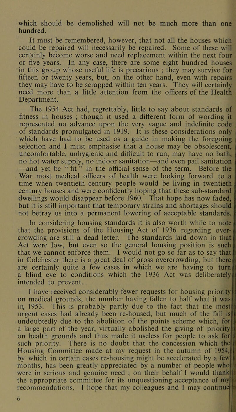 which should be demolished will not be much more than one hundred. It must be remembered, however, that not all the houses which could be repaired will necessarily be repaired. Some of these will certainly become worse and need replacement within the next four or five years. In any case, there are some eight hundred houses in this group whose useful life is precarious ; they may survive for fifteen or twenty years, but, on the other hand, even with repairs they may have to be scrapped within ten years. They will certainly need more than a little attention from the officers of the Health Department. The 1954 Act had, regrettably, little to say about standards of fitness in houses ; though it used a different form of wording it represented no advance upon the very vague and indefinite code of standards promulgated in 1919. It is these considerations only which have had to be used as a guide in making the foregoing i selection and 1 must emphasise that a house may be obsolescent, I uncomfortable, unhygienic and difficult to run, may have no bath, no hot water supply, no indoor sanitation—and even pail sanitation —and yet be “ fit ” in the official sense of the term. Before the War most medical officers of health were looking forward to a time when twentieth century people would be living in twentieth century houses and were confidently hoping that these sub-standard dwellings would disappear before 1960. That hope has now faded, but it is still important that temporary strains and shortages should not betray us into a permanent lowering of acceptable standards. In considering housing standards it is also worth while to note that the provisions of the Housing Act of 1936 regarding over- crowding are still a dead letter. The standards laid down in that Act were low, but even so the general housing position is such that we cannot enforce them. I would not go so far as to say that in Colchester there is a great deal of gross overcrowding, but there are certainly quite a few cases in which we are having to turn a blind eye to conditions which the 1936 Act was deliberately intended to prevent. I have received considerably fewer requests for housing priority on medical grounds, the number having fallen to half what it was in, 1953. This is probably partly due to the fact that the most urgent cases had already been re-housed, but much of the fall is undoubtedly due to the abolition of the points scheme which, for a large part of the year, virtually abolished the giving of priority on health grounds and thus made it useless for people to ask for such priority. There is no doubt that the concession which the Housing Committee made at my request in the autumn of 1954, by which in certain cases re-housing might be accelerated by a few months, has been greatly appreciated by a number of people who were in serious and genuine need ; on their behalf 1 would thank the appropriate committee for its unquestioning acceptance of my recommendations, 1 hope that my colleagues and I may continue I i i i t t