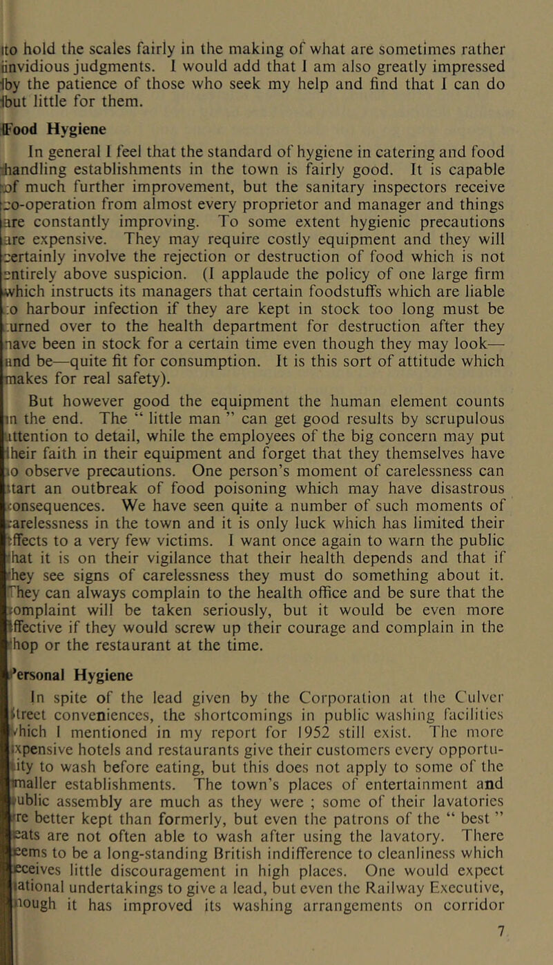 Ito hold the scales fairly in the making of what are sometimes rather iinvidious judgments. 1 would add that 1 am also greatly impressed Iby the patience of those who seek my help and find that 1 can do Ibut little for them. ^Food Hygiene In general 1 feel that the standard of hygiene in catering and food ^handling establishments in the town is fairly good. It is capable 'of much further improvement, but the sanitary inspectors receive «o-operation from almost every proprietor and manager and things are constantly improving. To some extent hygienic precautions are expensive. They may require costly equipment and they will certainly involve the rejection or destruction of food which is not entirely above suspicion. (I applaude the policy of one large firm which instructs its managers that certain foodstuffs which are liable j:o harbour infection if they are kept in stock too long must be ^urned over to the health department for destruction after they nave been in stock for a certain time even though they may look— and be—quite fit for consumption. It is this sort of attitude which makes for real safety). But however good the equipment the human element counts m the end. The “ little man ” can get good results by scrupulous attention to detail, while the employees of the big concern may put Iheir faith in their equipment and forget that they themselves have 10 observe precautions. One person’s moment of carelessness can ttart an outbreak of food poisoning which may have disastrous Jtonsequences. We have seen quite a number of such moments of rarelessness in the town and it is only luck which has limited their Effects to a very few victims. I want once again to warn the public that it is on their vigilance that their health depends and that if they see signs of carelessness they must do something about it. ffhey can always complain to the health office and be sure that the tomplaint will be taken seriously, but it would be even more Effective if they would screw up their courage and complain in the (hop or the restaurant at the time. it’ersonal Hygiene In spite of the lead given by the Corporation at llic Culver Street conveniences, the shortcomings in public washing facilities li'hich I mentioned in my report for 1952 still exist. The more ixpensive hotels and restaurants give their customers every opportu- nity to wash before eating, but this does not apply to some of the imaller establishments. The town’s places of entertainment and public assembly are much as they were ; some of their lavatories ire better kept than formerly, but even the patrons of the “ best ” eats are not often able to wash after using the lavatory. There eems to be a long-standing British indifference to cleanliness which eceives little discouragement in high places. One would expect lational undertakings to give a lead, but even the Railway Executive, hough it has improved its washing arrangements on corridor I