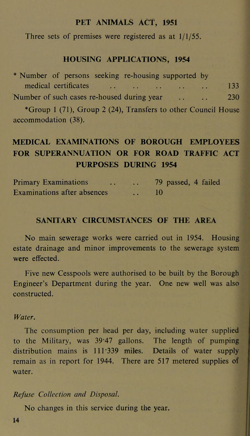 PET ANIMALS ACT, 1951 Three sets of premises were registered as at 1/1/55. HOUSING APPLICATIONS, 1954 * Number of persons seeking re-housing supported by medical certificates ,. .. .. .. .. 133 Number of such cases re-housed during year .. .. 230 *Group 1 (71), Group 2 (24), Transfers to other Council House accommodation (38). MEDICAL EXAMINATIONS OF BOROUGH EMPLOYEES FOR SUPERANNUATION OR FOR ROAD TRAFFIC ACT PURPOSES DURING 1954 Primary Examinations .. .. 79 passed, 4 failed Examinations after absences .. 10 SANITARY CIRCUMSTANCES OF THE AREA No main sewerage works were carried out in 1954. Housing estate drainage and minor improvements to the sewerage system were elfected. Five new Cesspools were authorised to be built by the Borough Engineer’s Department during the year. One new well was also constructed. Water. The consumption per head per day, including water supplied to the Military, was 39'47 gallons. The length of pumping distribution mains is 111‘339 miles. Details of water supply remain as in report for 1944. There are 517 metered supplies of water. Refuse Colleetion and Disposal. No changes in this service during the year.