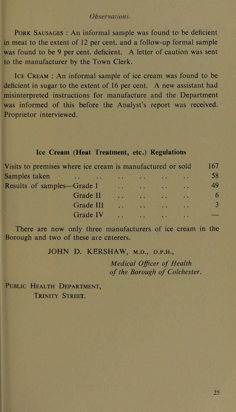 Observations. Pork Sausages : An informal sample was found to be deficient in meat to the extent of 12 per cent, and a follow-up formal sample was found to be 9 per cent, deficient. A letter of caution was sent to the manufacturer by the Town Clerk. Ice Cream : An informal sample of ice cream was found to be deficient in sugar to the extent of 16 per cent. A new assistant had misinterpreted instructions for manufacture and the Department was informed of this before the Analyst’s report was received. Proprietor interviewed. Ice Cream (Heat Treatment, etc.) Regulations Visits to premises where ice cream is manufactured or sold 167 Samples taken . • • . • • • • 58 Results of samples—Grade 1 . • . . . . • • 49 Grade 11 • • • • • • «- • 6 Grade III • . • • • • • 3 Grade IV • • «• •• •• — There are now only three manufacturers of ice cream in the Borough and two of these are caterers. JOHN D. KERSHAW, m.d., d.p.h., Medical Officer of Health of the Borough of Colchester. Public Health Department, Trinity Street.