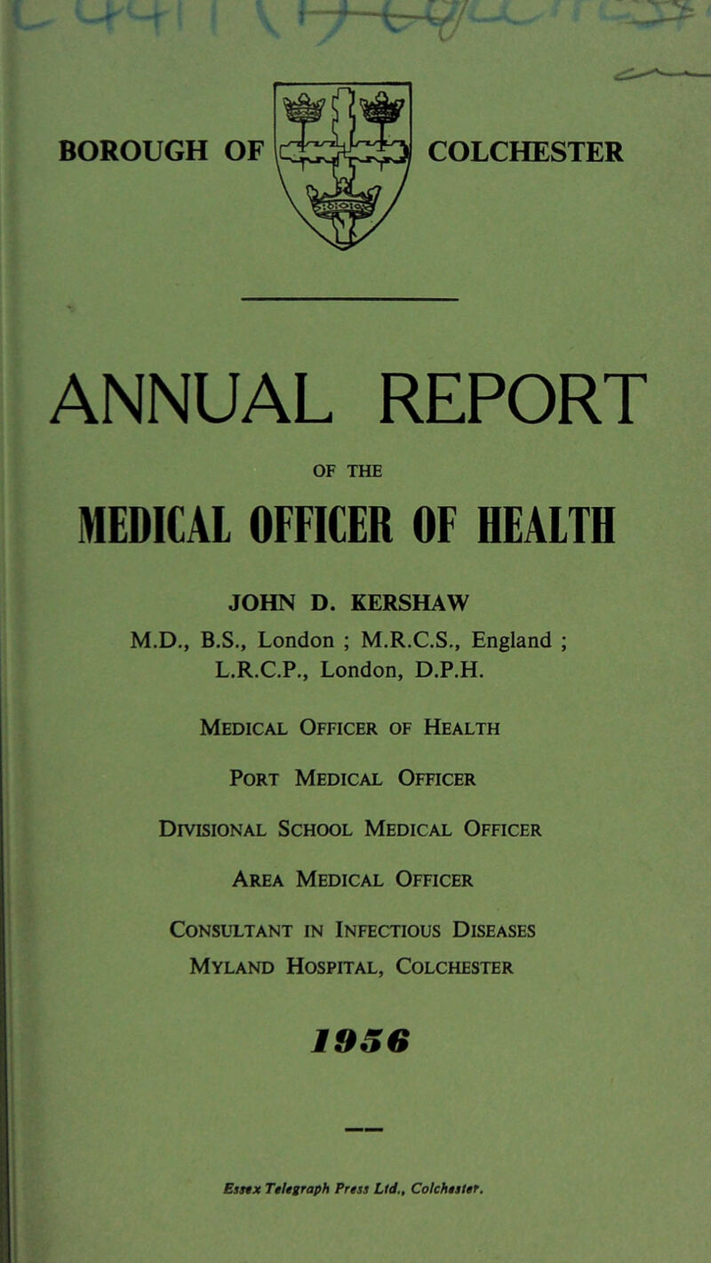 ANNUAL REPORT OF THE MEDICAL OFFICER OF HEALTH JOHN D. KERSHAW M.D., B.S., London ; M.R.C.S,, England ; L.R.C.P., London, D.P.H. Medical Officer of Health Port Medical Officer Divisional School Medical Officer Area Medical Officer CONSLT.TANT IN INFECTIOUS DISEASES Myland Hospital, Colchester 1956 Esmx Telegraph Press Ltd., Colchester.