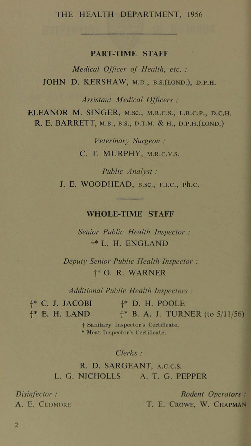 PART-TIME STAFF Medical Officer of Health, etc. : JOHN D. KERSHAW, m.d., b.s.(lond.), d.p.h. Assistant Medical Officers : ELEANOR M. SINGER, m.sc., m.r.c.s., l.r.c.p., d.c.h. R. E. BARRETT, m.b., b.s., d.t.m. & h., d.p.h.(lond.) Veterinary Surgeon : C. T. MURPHY, M.R.c.v.s. Public Analyst : J. E. WOODHEAD, b.sc., f.i.c., ph.c. WHOLE-TIME STAFF Senior Public Health Inspector : t* L. H. ENGLAND Deputy Senior Public Health Inspector : t* O. R. WARNER Additional Public Health Inspectors : t* C. J. JACOBI t* D. H. POOLE t* E. H. LAND t* B. A. J. TURNER (to 5/11/56) t Sanitary Inspector’s Certilicate. ♦ Meat Insi)octor’s tV'rtilioatc. Clerks : R. D. SARGEANT, a.c.c.s. L. G. NICHOLLS A. T. G. PEPPER Disinfector : A. E. CuDMORi-; Rodent Operators : T. E. Crowk, W. Chapman