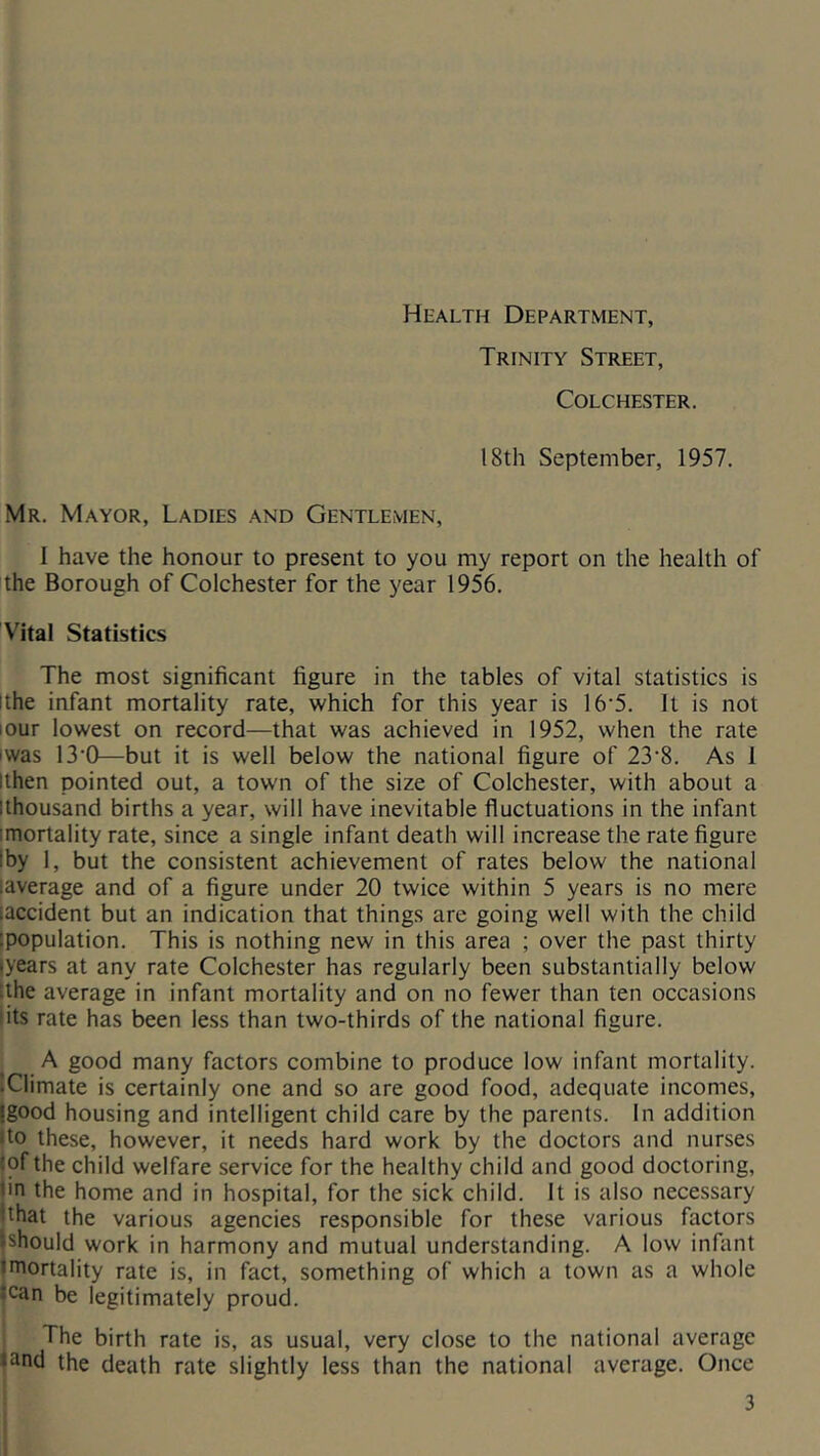 Health Department, Trinity Street, Colchester. 18th September, 1957. Mr. Mayor, Ladies and Gentlemen, 1 have the honour to present to you my report on the health of the Borough of Colchester for the year 1956. Vital Statistics The most significant figure in the tables of vital statistics is ithe infant mortality rate, which for this year is 16'5. It is not lour lowest on record—that was achieved in 1952, when the rate iwas 13’0—but it is well below the national figure of 23’8. As 1 Ithen pointed out, a town of the size of Colchester, with about a llhousand births a year, will have inevitable fluctuations in the infant imortality rate, since a single infant death will increase the rate figure |by 1, but the consistent achievement of rates below the national laverage and of a figure under 20 twice within 5 years is no mere iaccident but an indication that things are going well with the child [population. This is nothing new in this area ; over the past thirty lyears at any rate Colchester has regularly been substantially below tthe average in infant mortality and on no fewer than ten occasions lits rate has been less than two-thirds of the national figure. A good many factors combine to produce low infant mortality. iClimate is certainly one and so are good food, adequate incomes, (good housing and intelligent child care by the parents. In addition ito these, however, it needs hard work by the doctors and nurses |of the child welfare service for the healthy child and good doctoring, iin the home and in hospital, for the sick child. It is also necessary |that the various agencies responsible for these various factors jshould work in harmony and mutual understanding. A low infimt mortality rate is, in fact, something of which a town as a whole can be legitimately proud. The birth rate is, as usual, very close to the national average ^nd the death rate slightly less than the national average. Once