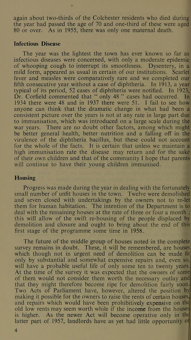 again about two-thirds of the Colchester residents who died during the year had passed the age of 70 and one-third of these were aged 80 or over. As in 1955, there was only one maternal death. Infectious Disease The year was the lightest the town has ever known so far as infectious diseases were concerned, with only a moderate epidemic of whooping cough to interrupt its smoothness. Dysentery, in a mild form, appeared as usual in certain of our institutions. Scarlet fever and measles were comparatively rare and we completed our fifth consecutive year without a case of diphtheria. In 1913, a year typical of its period, 52 cases of diphtheria were notified. In 1923, Dr. Corfield commented that “ only 48 ” cases had occurred. In 1934 there were 48 and in 1937 there were 51. I fail to see how anyone can think that the dramatic change in what had been a consistent picture over the years is not at any rate in large part due to immunisation, which was introduced on a large scale during the war years. There are no doubt other factors, among which might be better general health, better nutrition and a falling off in the virulence of the diphtheria bacillus, but these could not account for the whole of the facts. It is certain that unless we maintain a high immunisation rate the disease may return and for the sake of their own children and that of the community I hope that parents will continue to have their young children immunised. Housing Progress was made during the year in dealing with the fortunately small number of unfit houses in the town. Twelve were demolished and seven closed with undertakings by the owners not to re-let them for human habitation. The intention of the Department is to deal with the remaining houses at the rate of three or four a month ; this will allow of the swift re-housing of the people displaced by demolition and closure and ought to bring about the end of this first stage of the programme some time in 1958. The future of the middle group of houses noted in the complete survey remains in doubt. These, it will be remembered, are houses which though not in urgent need of demolition can be made fit only by substantial and somewhat expensive repairs and, even so, will have a probable useful life of only some ten to twenty years. At the time of the survey it was expected that the owners of some of them would not consider them worth the necessary outlay and that they might therefore become ripe for demolition fairly soon. Two Acts of Parliament have, however, altered the position by making it possible for the owners to raise the rents of certain houses, and repairs which would have been prohibitively expensive on the old low rents may seem worth while if the income from the houses is higher. As the newer Act will become operative only in the i latter part of 1957, landlords have as yet had little opportunity ol