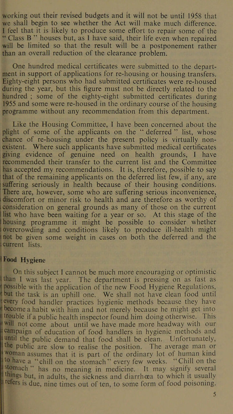 working out their revised budgets and it will not be until 1958 that we shall begin to see whether the Act will make much difference. 1 feel that it is likely to produce some effort to repair some of the “ Class B ” houses but, as 1 have said, their life even when repaired will be limited so that the result will be a postponement rather than an overall reduction of the clearance problem. One hundred medical certificates were submitted to the depart- ment in support of applications for re-housing or housing transfers. Eighty-eight persons who had submitted certificates were re-housed during the year, but this figure must not be directly related to the hundred ; some of the eighty-eight submitted certificates during 1955 and some were re-housed in the ordinary course of the housing programme without any recommendation from this department. Like the Housing Committee, 1 have been concerned about the plight of some of the applicants on the “ deferred ” list, whose chance of re-housing under the present policy is virtually non- existent. Where such applicants have submitted medical certificates giving evidence of genuine need on health grounds, I have recommended their transfer to the current list and the Committee has accepted my recommendations. It is, therefore, possible to say that of the remaining applicants on the deferred list few, if any, are 1 suffering seriously in health because of their housing conditions. There are, however, some who are suffering serious inconvenience, I discomfort or minor risk to health and are therefore as worthy of i consideration on general grounds as many of those on the current I list who have been waiting for a year or so. At this stage of the I housing programme it might be possible to consider whether s overcrowding and conditions likely to produce ill-health might ?not be given some weight in cases on both the deferred and the ; current lists. I Food Hygiene On this subject 1 cannot be much more encouraging or optimistic than 1 was last year. The department is pressing on as fast as possible with the application of the new Food Hygiene Regulations, tbut the task is an uphill one. We shall not have clean food until ;every food handler practices hygienic methods because they have K become a habit with him and not merely because he might get into 1 trouble if a public health inspector found him doing otherwise. This • will not come about until we have made more headway with our icarnpaign of education of food handlers in hygienic methods and Juntil the public demand that food shall be clean. Unfortunately, I the public are slow to realise the position. The average man or • woman assumes that it is part of the ordinary lot of human kind jto have a “chill on the stomach” every few weeks. “Chill on the jstomach ” has no meaning in medicine. It may signify several I things but, in adults, the sickness and diarrhoea to which it usually Kcfers is due, nine times out of ten, to some form of food poisoning.