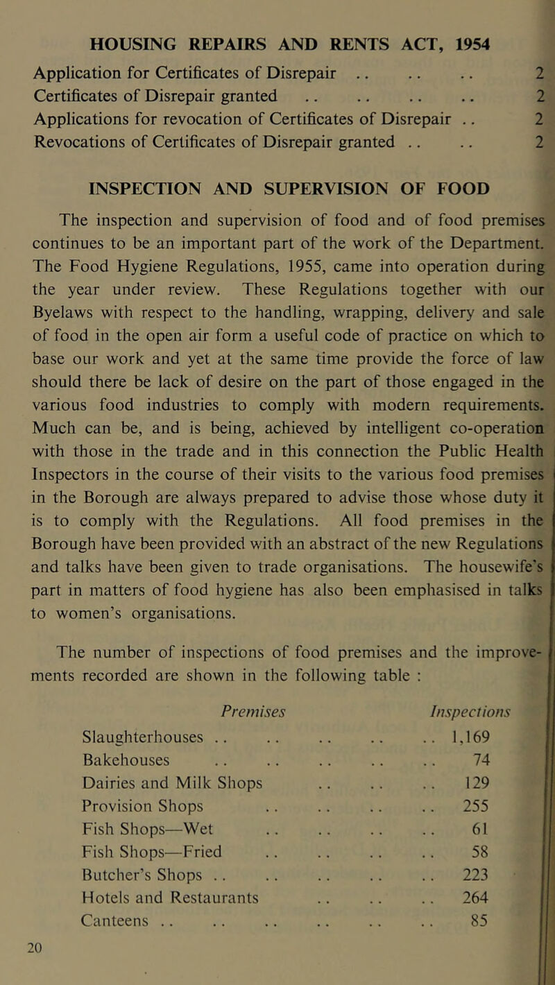 HOUSING REPAIRS AND RENTS ACT, 1954 Application for Certificates of Disrepair .. .. .. 2 Certificates of Disrepair granted .. .. .. .. 2 Applications for revocation of Certificates of Disrepair .. 2 Revocations of Certificates of Disrepair granted .. .. 2 INSPECTION AND SUPERVISION OF FOOD The inspection and supervision of food and of food premises continues to be an important part of the work of the Department. The Food Hygiene Regulations, 1955, came into operation during the year under review. These Regulations together with our Byelaws with respect to the handling, wrapping, delivery and sale of food in the open air form a useful code of practice on which to base our work and yet at the same time provide the force of law should there be lack of desire on the part of those engaged in the various food industries to comply with modern requirements. Much can be, and is being, achieved by intelligent co-operation with those in the trade and in this connection the Public Health Inspectors in the course of their visits to the various food premises in the Borough are always prepared to advise those whose duty it is to comply with the Regulations. All food premises in the Borough have been provided with an abstract of the new Regulations and talks have been given to trade organisations. The housewife's part in matters of food hygiene has also been emphasised in talks to women’s organisations. The number of inspections of food premises and the improve- ^ ments recorded are shown in the following table : Premises Inspections Slaughterhouses .. .. .. .. ..1,169 Bakehouses .. .. .. .. .. 74 Dairies and Milk Shops .. .. .. 129 Provision Shops .. .. .. .. 255 Fish Shops—Wet .. .. .. .. 61 Fish Shops—Fried .. .. .. .. 58 Butcher’s Shops .. .. .. .. .. 223 Hotels and Restaurants .. .. .. 264 Canteens .. .. .. .. .. .. 85