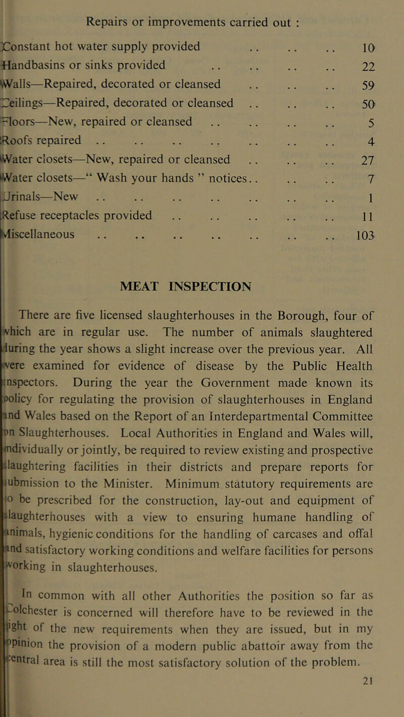 Repairs or improvements carried out : 'Constant hot water supply provided K) •Handbasins or sinks provided 22 \WaIls—Repaired, decorated or cleansed 59 Ceilings—Repaired, decorated or cleansed 50 loors—New, repaired or cleansed 5 Roofs repaired .. 4 Water closets—New, repaired or cleansed 27 Water closets—“ Wash your hands ” notices.. 7 jJrinals—New 1 Refuse receptacles provided 11 ivliscellaneous 103 MEAT INSPECTION There are five licensed slaughterhouses in the Borough, four of which are in regular use. The number of animals slaughtered during the year shows a slight increase over the previous year. All were examined for evidence of disease by the Public Health inspectors. During the year the Government made known its Dolicy for regulating the provision of slaughterhouses in England »nd Wales based on the Report of an Interdepartmental Committee pn Slaughterhouses. Local Authorities in England and Wales will, individually or jointly, be required to review existing and prospective Slaughtering facilities in their districts and prepare reports for lubmission to the Minister. Minimum statutory requirements are |o be prescribed for the construction, lay-out and equipment of |laughterhouses with a view to ensuring humane handling of animals, hygienic conditions for the handling of carcases and offal and satisfactory working conditions and welfare facilities for persons fv'orking in slaughterhouses. In common with all other Authorities the position so far as Colchester is concerned will therefore have to be reviewed in the I'ght of the new requirements when they are issued, but in my fPinion the provision of a modern public abattoir away from the Central area is still the most satisfactory solution of the problem.