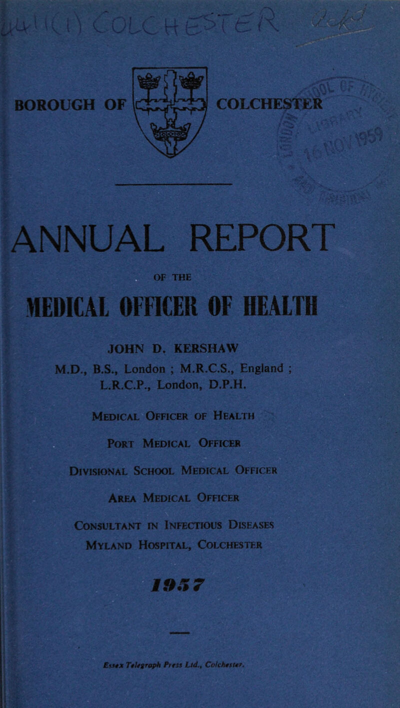 ANNUAL REPORT OF THE MEDICAL OFFICER OF HEALTH JOHN D. KERSHAW M.D., B.S., London ; M.R.C.S., England ; L.R.C.P., London, D.P.H. Medical Officer of Health Port Medical Officer Divisional School Medical Officer Area Medical Officer Consultant rN Infectious Diseases Myland Hospital, Colchester 19.% 7 Essex Telegraph Brest Lid., Colchester.