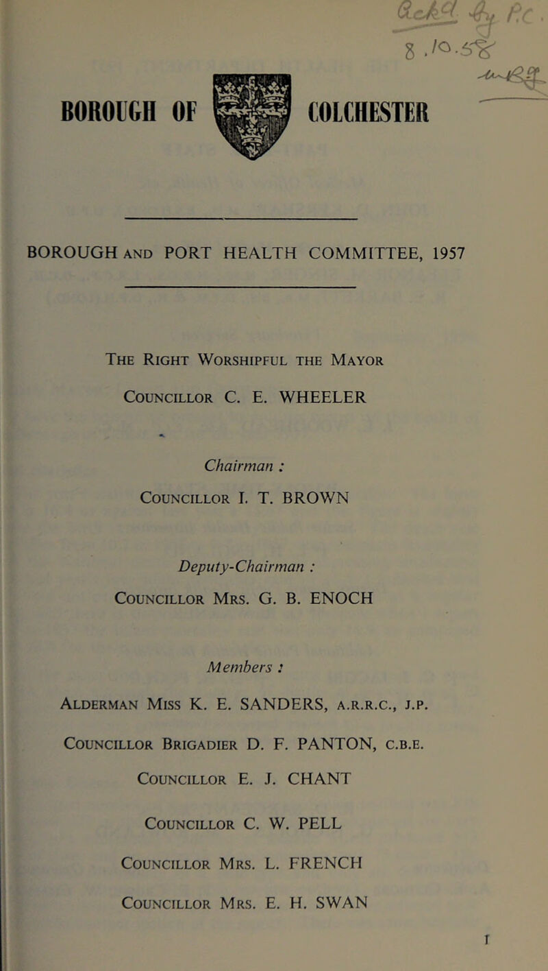 BOROUGH OF 4m fic. 8 COLCHESTER BOROUGH and PORT HEALTH COMMITTEE, 1957 The Right Worshipful the Mayor Councillor C. E. WHEELER Chairman : Councillor I. T. BROWN Deputy-Chairman : Councillor Mrs. G. B. ENOCH Members : Alderman Miss K. E. SANDERS, a.r.r.c., j.p. Councillor Brigadier D. F. PANTON, c.b.e. Councillor E. J. CHANT Councillor C. W. PELL Councillor Mrs. L. FRENCH Councillor Mrs. E. H. SWAN