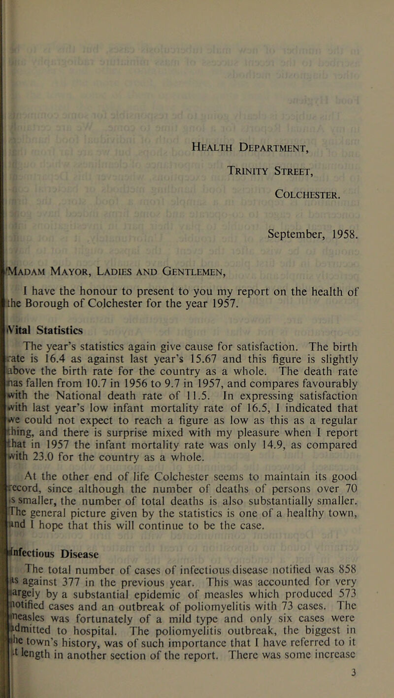 Health Department, Trinity Street, Colchester. September, 1958. •Madam Mayor, Ladies and Gentlemen, I have the honour to present to you my report on the health of the Borough of Colchester for the year 1957. ♦Vital Statistics The year’s statistics again give cause for satisfaction. The birth rate is 16.4 as against last year’s 15.67 and this figure is slightly above the birth rate for the country as a whole. The death rate has fallen from 10.7 in 1956 to 9.7 in 1957, and compares favourably with the National death rate of 11.5. In expressing satisfaction with last year’s low infant mortality rate of 16.5, 1 indicated that we could not expect to reach a figure as low as this as a regular '.hing, and there is surprise mixed with my pleasure when 1 report that in 1957 the infant mortality rate was only 14.9, as compared with 23.0 for the country as a whole. At the other end of life Colchester seems to maintain its good record, since although the number of deaths of persons over 70 >s smaller, the number of total deaths is also substantially smaller. The general picture given by the statistics is one of a healthy town, and 1 hope that this will continue to be the case. infectious Disease The total number of cases of infectious disease notified was 858 !ls against 377 in the previous year. This was accounted for very .argely by a substantial epidemic of measles which produced 573 notified cases and an outbreak of poliomyelitis with 73 cases. The measles was fortunately of a mild type and only six cases were admitted to hospital. The poliomyelitis outbreak, the biggest in 1 me town’s history, was of such importance that 1 have referred to it •t length in another section of the report. There was some increase