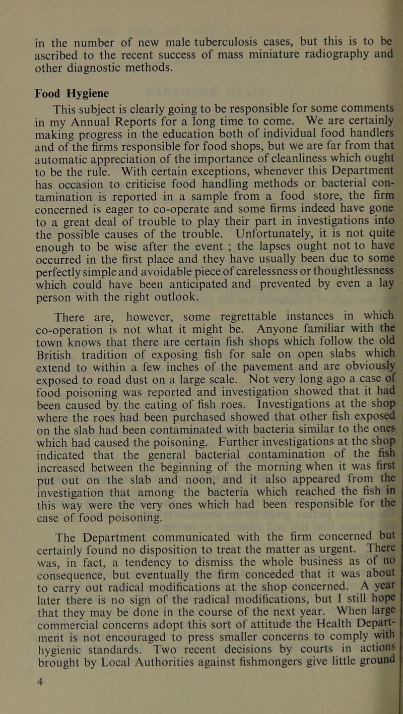 in the number of new male tuberculosis cases, but this is to be ascribed to the recent success of mass miniature radiography and other diagnostic methods. Food Hygiene This subject is clearly going to be responsible for some comments in my Annual Reports for a long time to come. We are certainly making progress in the education both of individual food handlers and of the firms responsible for food shops, but we are far from that automatic appreciation of the importance of cleanliness which ought to be the rule. With certain exceptions, whenever this Department has occasion to criticise food handling methods or bacterial con- tamination is reported in a sample from a food store, the firm concerned is eager to co-operate and some firms indeed have gone to a great deal of trouble to play their part in investigations into the possible causes of the trouble. Unfortunately, it is not quite enough to be wise after the event ; the lapses ought not to have occurred in the first place and they have usually been due to some perfectly simple and avoidable piece of carelessness or thoughtlessness which could have been anticipated and prevented by even a lay person with the right outlook. There are, however, some regrettable instances in which co-operation is not what it might be. Anyone familiar with the town knows that there are certain fish shops which follow the old British tradition of exposing fish for sale on open slabs which extend to within a few inches of the pavement and are obviously exposed to road dust on a large scale. Not very long ago a case of food poisoning was reported and investigation showed that it had been caused by the eating of fish roes. Investigations at the shop where the roes had been purchased showed that other fish exposed on the slab had been contaminated with bacteria similar to the ones which had caused the poisoning. Further investigations at the shop indicated that the general bacterial contamination of the fish increased between the beginning of the morning when it was first , put out on the slab and noon, and it also appeared from the investigation that among the bacteria which reached the fish in this way were the very ones which had been responsible for the case of food poisoning. The Department communicated with the firm concerned but certainly found no disposition to treat the matter as urgent. 1 here was, in fact, a tendency to dismiss the whole business as of no consequence, but eventually the firm conceded that it was about to carry out radical modifications at the shop concerned. A year later there is no sign of the radical modifications, but 1 still hope that they may be done in the course of the next year. When large commercial concerns adopt this sort of attitude the Health Depart- ment is not encouraged to press smaller concerns to comply with hygienic standards. Two recent decisions by courts in actions brought by Local Authorities against fishmongers give little ground