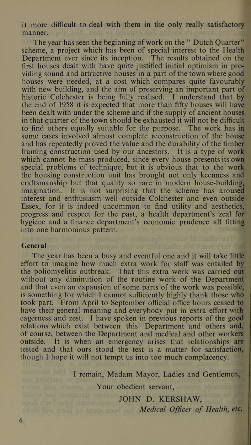 it more difficult to deal with them in the only really satisfactory manner. The year has seen the beginning of work on the “ Dutch Quarter” scheme, a project which has been of special interest to the Health Department ever since its inception. The results obtained on the first houses dealt with have quite justified initial optimism in pro- viding sound and attractive houses in a part of the town where good houses were needed, at a cost which compares quite favourably with new building, and the aim of preserving an important part of historic Colchester is being fully realised. I understand that by the end of 1958 it is expected that more than fifty houses will have been dealt with under the scheme and if the supply of ancient houses in that quarter of the town should be exhausted it will not be difficult to find others equally suitable for the purpose. The work has in some cases involved almost complete reconstruction of the house and has repeatedly proved the value and the durability of the timber framing construction used by our ancestors. It is a type of work which cannot be mass-produced, since every house presents its own special problems of technique, but it is obvious that to the work the housing construction unit has brought not only keenness and craftsmanship but that quality so rare in modern house-building, imagination. It is not surprising that the scheme has aroused interest and enthusiasm well outside Colchester and even outside Essex, for it is indeed uncommon to find utility and aesthetics, progress and respect for the past, a health department’s zeal for hygiene and a finance department’s economic prudence all fitting into one harmonious pattern. General The year has been a busy and eventful one and it will take little effort to imagine how much extra work for staff was entailed by the poliomyelitis outbreak. That this extra work was carried out without any diminution of the routine work of the Department and that even an expansion of some parts of the work was possible, is something for which I cannot sufficiently highly thank those who took part. From April to September official office hours ceased to have their general meaning and everybody put in extra effort with eagerness and zest. I have spoken in previous reports of the good relations which exist between this Department and others and, of course, between the Department and medical and other workers outside. It is when an emergency arises that relationships are tested and that ours stood the test is a matter for satisfaction, though 1 hope it will not tempt us into too much complacency. 1 remain, Madam Mayor, Ladies and Gentlemen, Your obedient servant, JOHN D. KERSHAW, Medical Officer of Health, etc.