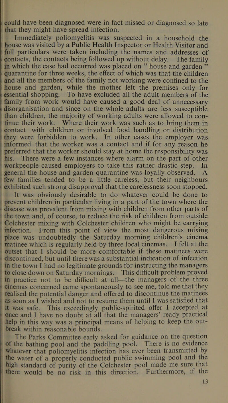 could have been diagnosed were in fact missed or diagnosed so late that they might have spread infection. Immediately poliomyelitis was suspected in a household the house was visited by a Public Health Inspector or Health Visitor and full particulars were taken including the names and addresses of contacts, the contacts being followed up without delay. The family in which the case had occurred was placed on “ house and garden ” quarantine for three weeks, the effect of which was that the children and all the members of the family not working were confined to the house and garden, while the mother left the premises only for essential shopping. To have excluded all the adult members of the family from work would have caused a good deal of unnecessary i disorganisation and since on the whole adults are less susceptible than children, the majority of working adults were allowed to con- tinue their work. Where their work was such as to bring them in contact with children or involved food handling or distribution they were forbidden to work. In other cases the employer was informed that the worker was a contact and if for any reason he preferred that the worker should stay at home the responsibility was his. There were a few instances where alarm on the part of other workpeople caused employers to take this rather drastic step. In general the house and garden quarantine was loyally observed. A few families tended to be a little careless, but their neighbours exhibited such strong disapproval that the carelessness soon stopped. It was obviously desirable to do whatever could be done to prevent children in particular living in a part of the town where the disease was prevalent from mixing with children from other parts of the town and, of course, to reduce the risk of children from outside Colchester mixing with Colchester children who might be carrying infection. From this point of view the most dangerous mixing place was undoubtedly the Saturday morning children’s cinema matinee which is regularly held by three local cinemas. I felt at the outset that I should be more comfortable if these matinees were discontinued, but until there was a substantial indication of infection in the town I had no legitimate grounds for instructing the managers to close down on Saturday mornings. This difficult problem proved in practice not to be difficult at all—the managers of the three cinemas concerned came spontaneously to see me, told me that they realised the potential danger and offered to discontinue the matinees as soon as I wished and not to resume them until 1 was satisfied that it was safe. This exceedingly public-spirited offer 1 accepted at once and I have no doubt at all that the managers’ ready practical help in this way was a principal means of helping to keep the out- break within reasonable bounds. The Parks Committee early asked for guidance on the question of the bathing pool and the paddling pool. There is no evidence whatever that poliomyelitis infection has ever been transmitted by the water of a properly conducted public swimming pool and the high standard of purity of the Colchester pool made me sure that there would be no risk in this direction. Furthermore, if the