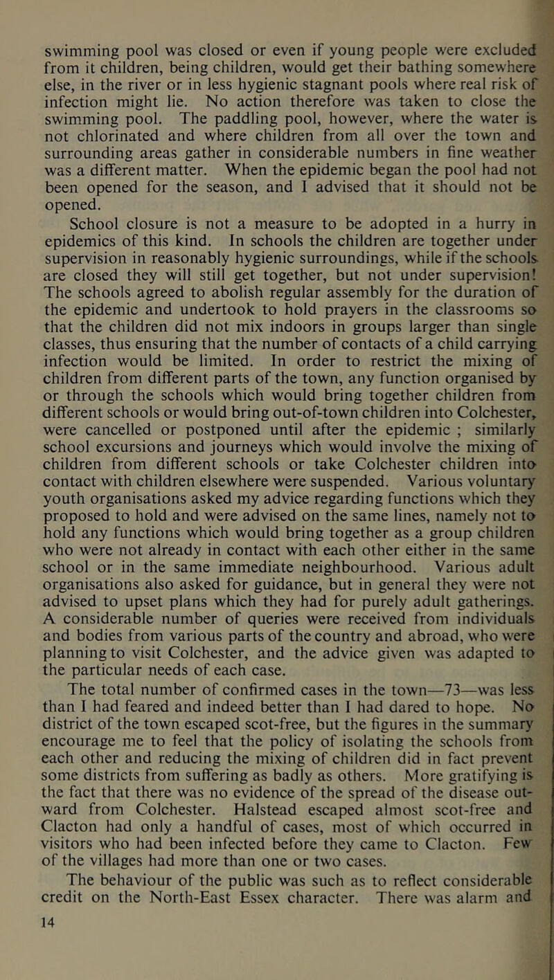 swimming pool was closed or even if young people were excluded from it children, being children, would get their bathing somewhere else, in the river or in less hygienic stagnant pools where real risk of infection might lie. No action therefore was taken to close the swimming pool. The paddling pool, however, where the water is not chlorinated and where children from all over the town and surrounding areas gather in considerable numbers in fine weather was a different matter. When the epidemic began the pool had not been opened for the season, and 1 advised that it should not be opened. School closure is not a measure to be adopted in a hurry in epidemics of this kind. In schools the children are together under supervision in reasonably hygienic surroundings, while if the schools are closed they will still get together, but not under supervision! The schools agreed to abolish regular assembly for the duration of the epidemic and undertook to hold prayers in the classrooms so that the children did not mix indoors in groups larger than single classes, thus ensuring that the number of contacts of a child carrying infection would be limited. In order to restrict the mixing of children from different parts of the town, any function organised by or through the schools which would bring together children from different schools or would bring out-of-town children into Colchester, were cancelled or postponed until after the epidemic ; similarly school excursions and journeys which would involve the mixing of children from different schools or take Colchester children into contact with children elsewhere were suspended. Various voluntary youth organisations asked my advice regarding functions which they proposed to hold and were advised on the same lines, namely not to hold any functions which would bring together as a group children who were not already in contact with each other either in the same school or in the same immediate neighbourhood. Various adult organisations also asked for guidance, but in general they were not advised to upset plans which they had for purely adult gatherings. A considerable number of queries were received from individuals and bodies from various parts of the country and abroad, who were planning to visit Colchester, and the advice given was adapted to the particular needs of each case. The total number of confirmed cases in the town—73—was less than I had feared and indeed better than 1 had dared to hope. No district of the town escaped scot-free, but the figures in the summary encourage me to feel that the policy of isolating the schools from each other and reducing the mixing of children did in fact prevent some districts from suffering as badly as others. More gratifying is the fact that there was no evidence of the spread of the disease out- ward from Colchester. Halstead escaped almost scot-free and Clacton had only a handful of cases, most of which occurred in visitors who had been infected before they came to Clacton. Few of the villages had more than one or two cases. The behaviour of the public was such as to reflect considerable credit on the North-East Essex character. There was alarm and