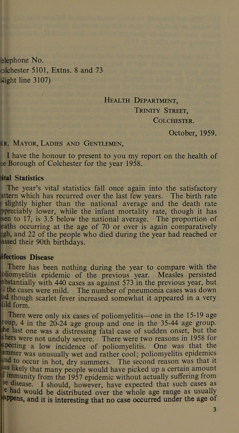 elephone No. folchester 5101, Extns. 8 and 73 night line 3107) Health Department, Trinity Street, Colchester. October, 1959. |iR. Mayor, Ladies and Gentlemen, I j I have the honour to present to you my report on the health of ^‘.e Borough of Colchester for the year 1958. ital Statistics The year’s vital statistics fall once again into the satisfactory Ittern which has recurred over the last few years. The birth rate ; slightly higher than the national average and the death rate ppreciably lower, while the infant mortality rate, though it has sen to 17, is 3.5 below the national average. The proportion of eaths occurring at the age of 70 or over is again comparatively jgh, and 22 of the people who died during the year had reached or assed their 90th birthdays. ifectious Disease There has been nothing during the year to compare with the bliomyelitis epidemic of the previous year. Measles persisted ^bstantially with 440 cases as against 573 in the previous year, but •1 the cases were mild. The number of pneumonia cases was down hd though scarlet fever increased somewhat it appeared in a very iild form. There were only six cases of poliomyelitis—one in the 15-19 age roup, 4 in the 20-24 age group and one in the 35-44 age group, ihe last one was a distressing fatal case of sudden onset, but the thers were not unduly severe. There were two reasons in 1958 for fpecting a low incidence of poliomyelitis. One was that the uminer was unusually wet and rather cool; poliomyelitis epidemics *nd to occur in hot, dry summers. The second reason was that it <as likely that many people would have picked up a certain amount t immunity from the 1957 epidemic without actually suffering from tie disease. I should, however, have expected that such cases as c had would be distributed over the whole age range as usually I^Ppens, and it is interesting that no case occurred under the age of