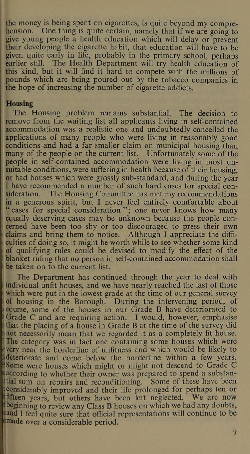 the money is being spent on cigarettes, is quite beyond my compre- hension. One thing is quite certain, namely that if we are going to give young people a health education which will delay or prevent their developing the cigarette habit, that education will have to be given quite early in life, probably in the primary school, perhaps earlier still. The Health Department will try health education of this kind, but it will find it hard to compete with the millions of pounds which are being poured out by the tobacco companies in the hope of increasing the number of cigarette addicts. Housing The Housing problem remains substantial. The decision to remove from the waiting list all applicants living in self-contained accommodation was a realistic one and undoubtedly cancelled the applications of many people who were living in reasonably good conditions and had a far smaller claim on municipal housing than many of the people on the current list. Unfortunately some of the people in self-contained accommodation were living in most un- suitable conditions, were suffering in health because of their housing, or had houses which were grossly sub-standard, and during the year 1 have recommended a number of such hard cases for special con- sideration. The Housing Committee has met my recommendations in a generous spirit, but I never feel entirely comfortable about “cases for special consideration”; one never knows how many equally deserving cases may be unknown because the people con- cerned have been too shy or too discouraged to press their own > claims and bring them to notice. Although I appreciate the diffi- ■ culties of doing so, it might be worth while to see whether some kind ' of qualifying rules could be devised to modify the effect of the blanket ruling that no person in self-contained accommodation shall be taken on to the current list. The Department has continued through the year to deal with i individual unfit houses, and we have nearly reached the last of those ' which were put in the lowest grade at the time of our general survey of housing in the Borough. During the intervening period, of j course, some of the houses in our Grade B have deteriorated to Grade C and are requiring action. 1 would, however, emphasise that the placing of a house in Grade B at the time of the survey did mot necessarily mean that we regarded it as a completely fit house. The category was in fact one containing some houses which were 'very near the borderline of unfitness and which would be likely to 1 deteriorate and come below the borderline within a few years. ?Some were houses which might or might not descend to Grade C Baccording to whether their owner was prepared to spend a substan- tial sum on repairs and reconditioning. Some of these have been :considerably improved and their life prolonged for perhaps ten or ififteen years, but others have been left neglected. We are now ibeginning to review any Class B houses on which we had any doubts, |and I feel quite sure that official representations will continue to be ^made over a considerable period.