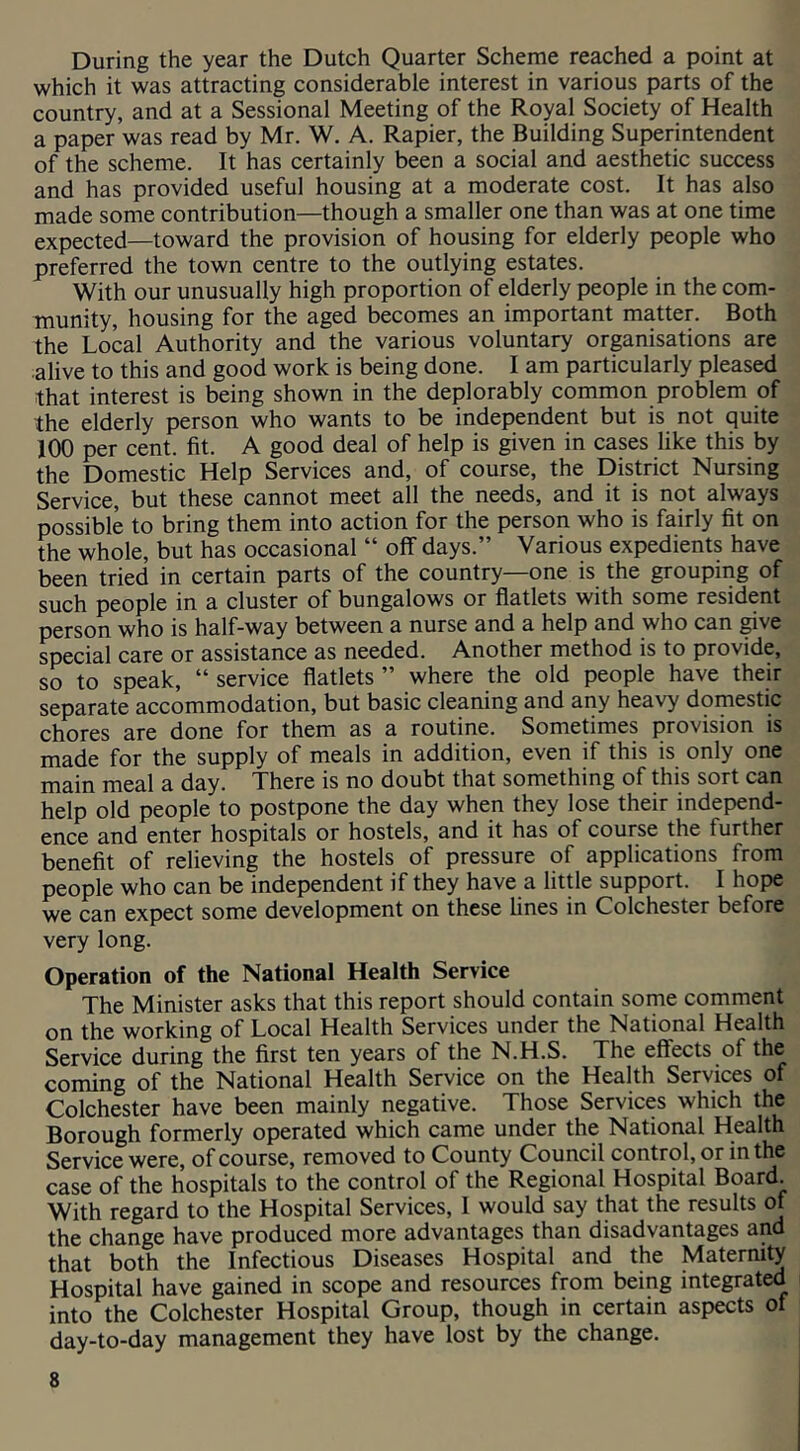 During the year the Dutch Quarter Scheme reached a point at which it was attracting considerable interest in various parts of the country, and at a Sessional Meeting of the Royal Society of Health a paper was read by Mr. W. A. Rapier, the Building Superintendent of the scheme. It has certainly been a social and aesthetic success and has provided useful housing at a moderate cost. It has also made some contribution—though a smaller one than was at one time expected—toward the provision of housing for elderly people who preferred the town centre to the outlying estates. With our unusually high proportion of elderly people in the com- munity, housing for the aged becomes an important matter. Both the Local Authority and the various voluntary organisations are •alive to this and good work is being done. I am particularly pleased that interest is being shown in the deplorably common problem of the elderly person who wants to be independent but is not quite 100 per cent. fit. A good deal of help is given in cases like this by the Domestic Help Services and, of course, the District Nursing Service, but these cannot meet all the needs, and it is not always possible to bring them into action for the person who is fairly fit on the whole, but has occasional “ off days.” Various expedients have been tried in certain parts of the country—one is the grouping of such people in a cluster of bungalows or flatlets with some resident person who is half-way between a nurse and a help and who can ^ve special care or assistance as needed. Another method is to provide, so to speak, “ service flatlets ” where the old people have their separate accommodation, but basic clewing and any heavy domestic cjrjores are done for them as a routine. Sometimes provision is made for the supply of meals in addition, even if this is only one main meal a day. There is no doubt that something of this sort can help old people to postpone the day when they lose their independ- ence and enter hospitals or hostels, and it has of course the further benefit of relieving the hostels of pressure of applications from people who can be independent if they have a little support. I hope we can expect some development on these lines in Colchester before very long. Operation of the National Health Service The Minister asks that this report should contain some comment on the working of Local Health Services under the National Health Service during the first ten years of the N.H.S. The effects of the coming of the National Health Service on the Health Services of Colchester have been mainly negative. Those Services which the Borough formerly operated which came under the National Health Service were, of course, removed to County Council control, or in the case of the hospitals to the control of the Regional Hospital Board. With regard to the Hospital Services, I would say that the results of the change have produced more advantages than disadvantages and that both the Infectious Diseases Hospital and the Maternity Hospital have gained in scope and resources from being integrated into the Colchester Hospital Group, though in certain aspects of day-to-day management they have lost by the change.