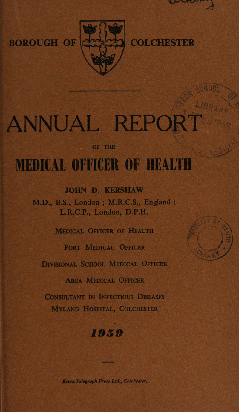 BOROUGH OF COLCHESTER <.'a5sos; ANNUAL REPORT H,-5py v.'r'i OF THE MEDICAL OFFICER OF HEALTH JOHN D. KERSHAW M.D., B.S., London ; M.R.CS., England L.R.C.P., London, D.P.H. Medical Officer of Health Port Medical Officer Divisional School Medical Officer Area Medical Officer Consultant in Infectious Diseased Myland Hospital, Colchester 1959 Sm0X TiUgraph Prtss Ltd,, ColchttUr.