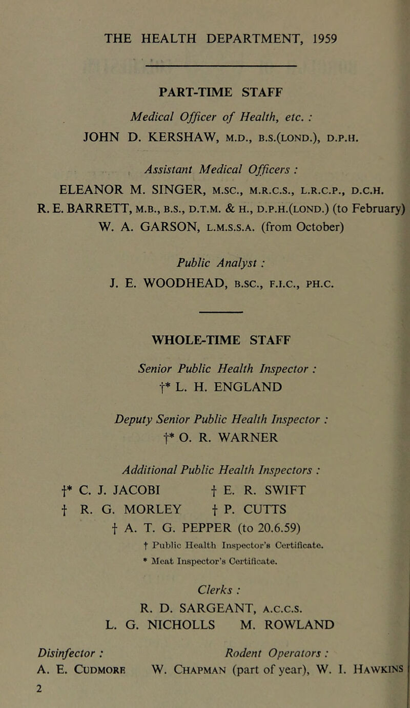 THE HEALTH DEPARTMENT, 1959 PART-TIME STAFF Medical Officer of Health, etc. : JOHN D, KERSHAW, m.d., b.s.(lond.), d.p.h. , Assistant Medical Officers : ELEANOR M. SINGER, m.sc., m.r.c.s., l.r.c.p., d.c.h. R. E. BARRETT, m.b., b.s., d.t.m. & h., d.p.h.(lond.) (to February) W. A. GARSON, L.M.s.s.A. (from October) Public Analyst: J. E. WOODHEAD, b.sc., f.i.c., ph.c. WHOLE-TIME STAFF Senior Public Health Inspector : r* L. H. ENGLAND Deputy Senior Public Health Inspector : t* O. R. WARNER Additional Public Health Inspectors : t* C. J. JACOBI t E. R. SWIFT t R. G. MORLEY f P- CUTTS t A. T. G. PEPPER (to 20.6.59) t Public Health Inspector’s Certificate. * jMcat Inspector’s Certificate. Clerks : R. D. SARGEANT, a.c.c.s. L. G. NICHOLLS M. ROWLAND Disinfector : Rodent Operators : A. E. CuDMORE W. Chapman (part of year), W. I. Hawkins