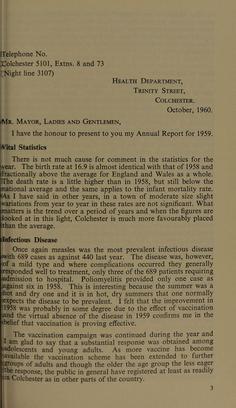 X^olchester 5101, Extns. 8 and 73 I'Night line 3107) Health Department, Trinity Street, Colchester. October, 1960. iMr. Mayor, Ladies and Gentlemen, I have the honour to present to you my Annual Report for 1959. ^^ital Statistics There is not much cause for comment in the statistics for the »year. The birth rate at 16.9 is almost identical with that of 1958 and rtractionally above the average for England and Wales as a whole. TThe death rate is a little higher than in 1958, but still below the national average and the same applies to the infant mortality rate. <As I have said in other years, in a town of moderate size slight variations from year to year in these rates are not significant. What matters is the trend over a period of years and when the figures are 4ooked at in this light, Colchester is much more favourably placed hhan the average. infectious Disease Once again measles was the most prevalent infectious disease with 689 cases as against 440 last year. The disease was, however, »f a mild type and where complications occurred they generally responded well to treatment, only three of the 689 patients requiring admission to hospital. Poliomyelitis provided only one case as lagainst six in 1958. This is interesting because the summer was a thot and dry one and it is in hot, dry summers that one normally ^expects the disease to be prevalent. I felt that the improvement in 11958 was probably in some degree due to the effect of vaccination and the virtual absence of the disease in 1959 confirms me in the ♦belief that vaccination is proving effective. The vaccination campaign was continued during the year and I am glad to say that a substantial response was obtained among •adolescents and young adults. As more vaccine has become lavailable the vaccination scheme has been extended to further Jgroups of adults and though the older the age group the less eager •the response, the public in general have registered at least as readily fin Colchester as in other parts of the country. 3