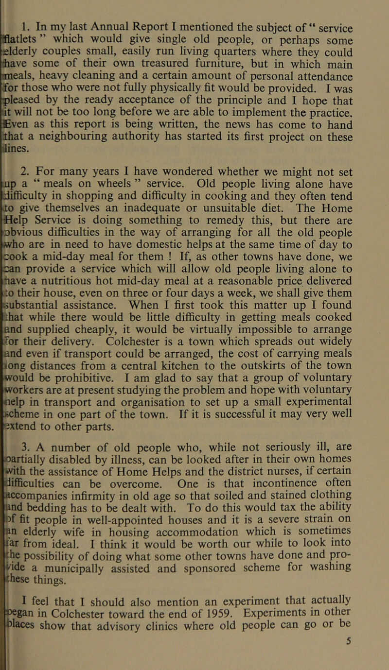 1. In my last Annual Report I mentioned the subject of “ service Iflatlets ” which would give single old people, or perhaps some xlderly couples small, easily run living quarters where they could iiave some of their own treasured furniture, but in which main meals, heavy cleaning and a certain amount of personal attendance •for those who were not fully physically fit would be provided. I was ■pleased by the ready acceptance of the principle and I hope that »it will not be too long before we are able to implement the practice. Even as this report is being written, the news has come to hand that a neighboming authority has started its first project on these liines. 2. For many years I have wondered whether we might not set iip a “ meals on wheels ” service. Old people living alone have difficulty in shopping and difficulty in cooking and they often tend io give themselves an inadequate or unsuitable diet. The Home Help Service is doing something to remedy this, but there are cobvious difficulties in the way of arranging for all the old people who are in need to have domestic helps at the same time of day to cook a mid-day meal for them ! If, as other towns have done, we can provide a service which will allow old people living alone to have a nutritious hot mid-day meal at a reasonable price delivered .to their house, even on three or four days a week, we shall give them substantial assistance. When I first took this matter up I found ihat while there would be little difficulty in getting meals cooked and supplied cheaply, it would be virtually impossible to arrange Jor their delivery. Colchester is a town which spreads out widely and even if transport could be arranged, the cost of carrying meals long distances from a central kitchen to the outskirts of the town would be prohibitive. I am glad to say that a group of voluntary workers are at present studying the problem and hope with voluntary fielp in transport and organisation to set up a small experimental scheme in one part of the town. If it is successful it may very well extend to other parts. 3. A number of old people who, while not seriously ill, are oartially disabled by illness, can be looked after in their own homp i^th the assistance of Home Helps and the district nurses, if certain difficulties can be overcome. One is that incontinence often Accompanies infirmity in old age so that soiled and stained clothing and bedding has to be dealt with. To do this would tax the ability bf fit people in well-appointed houses and it is a severe strain on an elderly wife in housing accommodation which is sometimes lar from ideal. I think it would be worth our while to look into ihe possibility of doing what some other towns have done and pro- vide a municipally assisted and sponsored scheme for washing these things. I feel that I should also mention an experiment that actually ®cgan in Colchester toward the end of 1959. Experiments in other blaces show that advisory clinics where old people can go or be