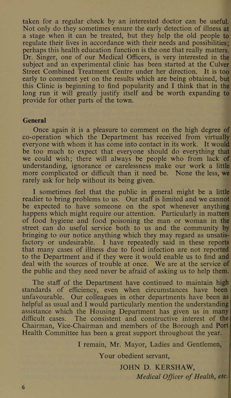 taken for a regular check by an interested doctor can be useful. Not only do they sometimes ensure the early detection of illness at a stage when it can be treated, but they help the old people to regulate their lives in accordance with their needs and possibilities; perhaps this health education function is the one that really matters. Dr. Singer, one of our Medical Officers, is very interested in the subject and an experimental clinic has been started at the Culver Street Combined Treatment Centre under her direction. It is too early to comment yet on the results which are being obtained, but this Clinic is beginning to find popularity and I think that in the long run it will greatly justify itself and be worth expanding to provide for other parts of the town. General Once again it is a pleasure to comment on the high degree of co-operation which the Department has received from virtually everyone with whom it has come into contact in its work. It would be too much to expect that everyone should do everything that we could wish; there will always be people who from lack of understanding, ignorance or carelessness make our work a little more complicated or difficult than it need be. None the less, we rarely ask for help without its being given. I sometimes feel that the public in general might be a little readier to bring problems to us. Our staff is limited and we cannot be expected to have someone on the spot whenever anything happens which might require our attention. Particularly in matters of food hygiene and food poisoning the man or woman in the street can do useful service both to us and the community by bringing to our notice anything which they may regard as unsatis- factory or undesirable. I have repeatedly said in these reports that many cases of illness due to food infection are not reported to the Department and if they were it would enable us to find and deal with the sources of trouble at once. We are at the service of the public and they need never be afraid of asking us to help them. The staff of the Department have continued to maintain high standards of efficiency, even when circumstances have been unfavourable. Our colleagues in other departments have been as helpful as usual and I would particularly mention the understanding assistance which the Housing Department has given us in many difficult cases. The consistent and constructive interest of the Chairman, Vice-Chairman and members of the Borough and Port Health Committee has been a great support throughout the year. I remain, Mr. Mayor, Ladies and Gentlemen, Your obedient servant, JOHN D. KERSHAW, Medical Officer of Health, etc. 6 I
