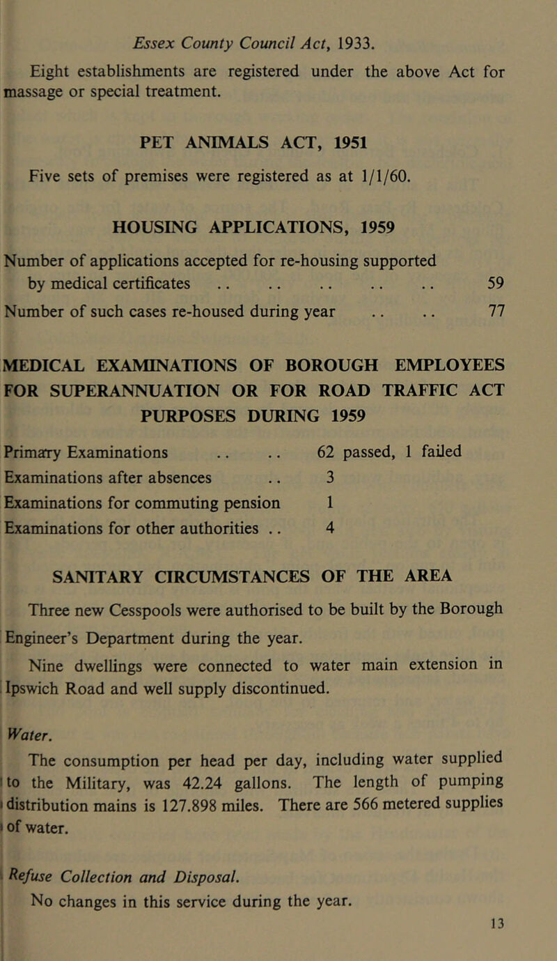 Essex County Council Act, 1933. Eight establishments are registered under the above Act for massage or special treatment. PET ANIMALS ACT, 1951 Five sets of premises were registered as at 1/1/60. HOUSING APPLICATIONS, 1959 Number of applications accepted for re-housing supported by medical certificates .. .. .. .. .. 59 Number of such cases re-housed during year .. .. 77 MEDICAL EXAMINATIONS OF BOROUGH EMPLOYEES FOR SUPERANNUATION OR FOR ROAD TRAFFIC ACT PURPOSES DURING 1959 Primary Examinations Examinations after absences Examinations for commuting pension Examinations for other authorities .. 62 passed, 1 failed 3 1 4 SANITARY CIRCUMSTANCES OF THE AREA Three new Cesspools were authorised to be built by the Borough Engineer’s Department during the year. Nine dwellings were connected to water main extension in I Ipswich Road and well supply discontinued. i Water. The consumption per head per day, including water supplied to the Military, was 42.24 gallons. The length of pumping distribution mains is 127.898 miles. There are 566 metered supplies I I of water. Refuse Collection and Disposal. No changes in this service during the year. 13 I