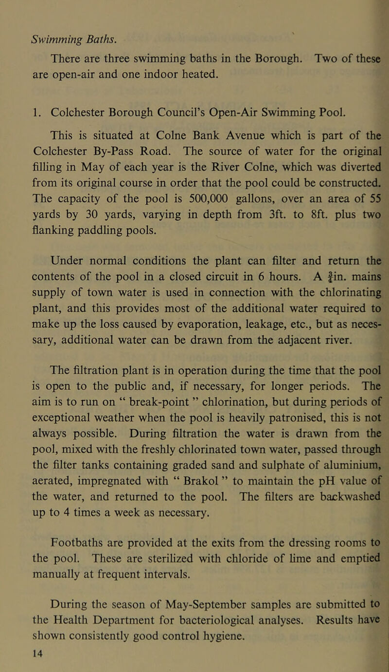 Swimming Baths. There are three swimming baths in the Borough. Two of these are open-air and one indoor heated. 1. Colchester Borough Council’s Open-Air Swimming Pool. This is situated at Colne Bank Avenue which is part of the Colchester By-Pass Road. The source of water for the original filling in May of each year is the River Colne, which was diverted from its original course in order that the pool could be constructed. The capacity of the pool is 500,000 gallons, over an area of 55 yards by 30 yards, varying in depth from 3ft. to 8ft. plus two flanking paddling pools. Under normal conditions the plant can filter and return the contents of the pool in a closed circuit in 6 hours. A fin. mains supply of town water is used in connection with the chlorinating plant, and this provides most of the additional water required to make up the loss caused by evaporation, leakage, etc., but as neces- sary, additional water can be drawn from the adjacent river. The filtration plant is in operation during the time that the pool is open to the public and, if necessary, for longer periods. The aim is to run on “ break-point ” chlorination, but during periods of exceptional weather when the pool is heavily patronised, this is not always possible. During filtration the water is drawn from the pool, mixed with the freshly chlorinated town water, passed through the filter tanks containing graded sand and sulphate of aluminium, aerated, impregnated with “ Brakol ” to maintain the pH value of the water, and returned to the pool. The filters are backwashed up to 4 times a week as necessary. Footbaths are provided at the exits from the dressing rooms to the pool. These are sterilized with chloride of lime and emptied manually at frequent intervals. During the season of May-September samples are submitted to the Health Department for bacteriological analyses. Results have shown consistently good control hygiene.